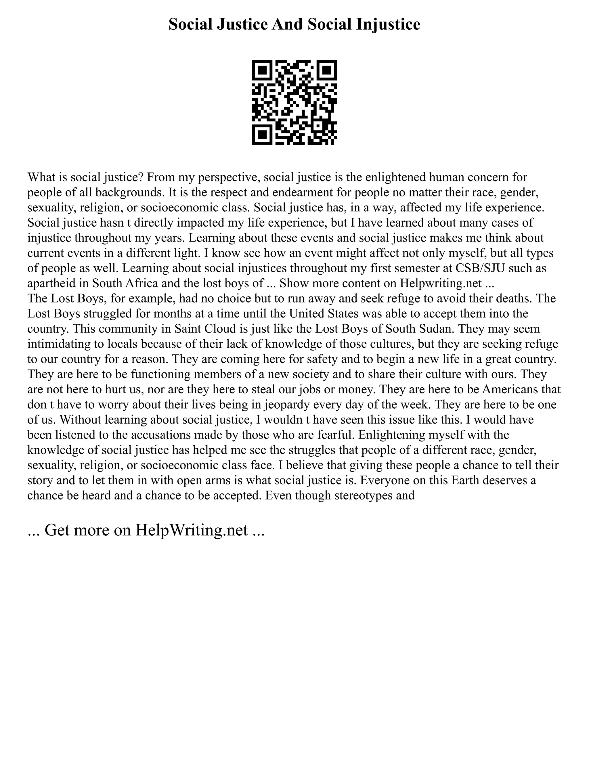 Social Justice And Social Injustice
What is social justice? From my perspective, social justice is the enlightened human concern for
people of all backgrounds. It is the respect and endearment for people no matter their race, gender,
sexuality, religion, or socioeconomic class. Social justice has, in a way, affected my life experience.
Social justice hasn t directly impacted my life experience, but I have learned about many cases of
injustice throughout my years. Learning about these events and social justice makes me think about
current events in a different light. I know see how an event might affect not only myself, but all types
of people as well. Learning about social injustices throughout my first semester at CSB/SJU such as
apartheid in South Africa and the lost boys of ... Show more content on Helpwriting.net ...
The Lost Boys, for example, had no choice but to run away and seek refuge to avoid their deaths. The
Lost Boys struggled for months at a time until the United States was able to accept them into the
country. This community in Saint Cloud is just like the Lost Boys of South Sudan. They may seem
intimidating to locals because of their lack of knowledge of those cultures, but they are seeking refuge
to our country for a reason. They are coming here for safety and to begin a new life in a great country.
They are here to be functioning members of a new society and to share their culture with ours. They
are not here to hurt us, nor are they here to steal our jobs or money. They are here to be Americans that
don t have to worry about their lives being in jeopardy every day of the week. They are here to be one
of us. Without learning about social justice, I wouldn t have seen this issue like this. I would have
been listened to the accusations made by those who are fearful. Enlightening myself with the
knowledge of social justice has helped me see the struggles that people of a different race, gender,
sexuality, religion, or socioeconomic class face. I believe that giving these people a chance to tell their
story and to let them in with open arms is what social justice is. Everyone on this Earth deserves a
chance be heard and a chance to be accepted. Even though stereotypes and
... Get more on HelpWriting.net ...
 