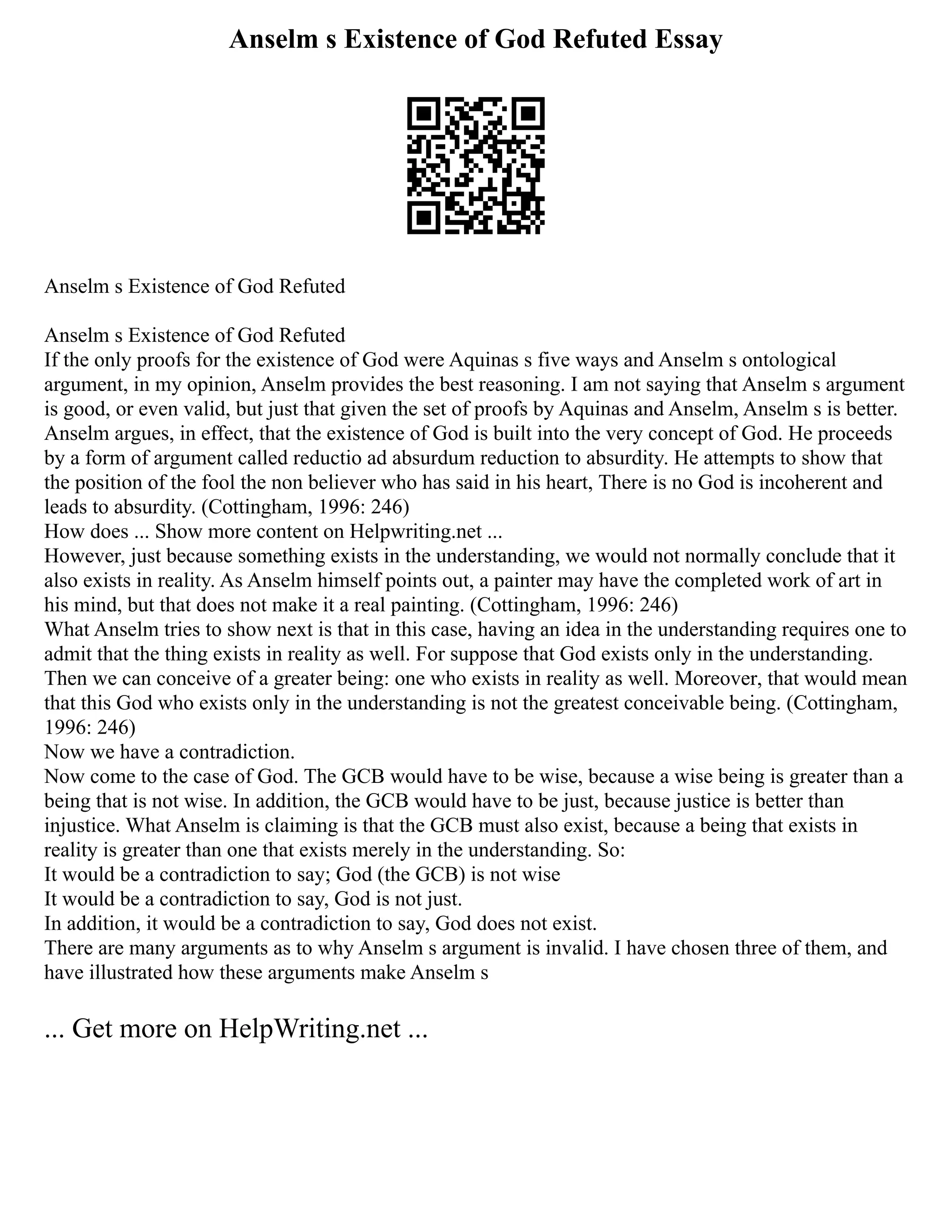 Anselm s Existence of God Refuted Essay
Anselm s Existence of God Refuted
Anselm s Existence of God Refuted
If the only proofs for the existence of God were Aquinas s five ways and Anselm s ontological
argument, in my opinion, Anselm provides the best reasoning. I am not saying that Anselm s argument
is good, or even valid, but just that given the set of proofs by Aquinas and Anselm, Anselm s is better.
Anselm argues, in effect, that the existence of God is built into the very concept of God. He proceeds
by a form of argument called reductio ad absurdum reduction to absurdity. He attempts to show that
the position of the fool the non believer who has said in his heart, There is no God is incoherent and
leads to absurdity. (Cottingham, 1996: 246)
How does ... Show more content on Helpwriting.net ...
However, just because something exists in the understanding, we would not normally conclude that it
also exists in reality. As Anselm himself points out, a painter may have the completed work of art in
his mind, but that does not make it a real painting. (Cottingham, 1996: 246)
What Anselm tries to show next is that in this case, having an idea in the understanding requires one to
admit that the thing exists in reality as well. For suppose that God exists only in the understanding.
Then we can conceive of a greater being: one who exists in reality as well. Moreover, that would mean
that this God who exists only in the understanding is not the greatest conceivable being. (Cottingham,
1996: 246)
Now we have a contradiction.
Now come to the case of God. The GCB would have to be wise, because a wise being is greater than a
being that is not wise. In addition, the GCB would have to be just, because justice is better than
injustice. What Anselm is claiming is that the GCB must also exist, because a being that exists in
reality is greater than one that exists merely in the understanding. So:
It would be a contradiction to say; God (the GCB) is not wise
It would be a contradiction to say, God is not just.
In addition, it would be a contradiction to say, God does not exist.
There are many arguments as to why Anselm s argument is invalid. I have chosen three of them, and
have illustrated how these arguments make Anselm s
... Get more on HelpWriting.net ...
 