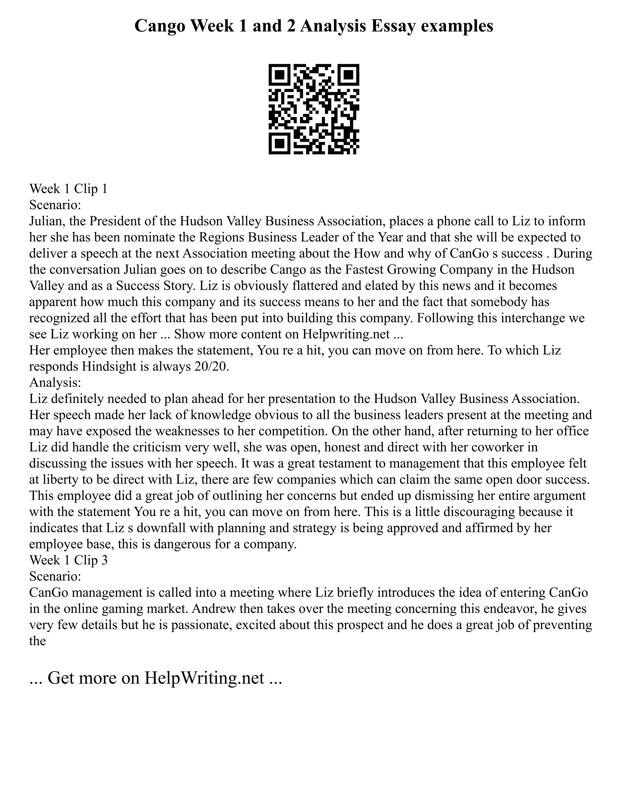 Cango Week 1 and 2 Analysis Essay examples
Week 1 Clip 1
Scenario:
Julian, the President of the Hudson Valley Business Association, places a phone call to Liz to inform
her she has been nominate the Regions Business Leader of the Year and that she will be expected to
deliver a speech at the next Association meeting about the How and why of CanGo s success . During
the conversation Julian goes on to describe Cango as the Fastest Growing Company in the Hudson
Valley and as a Success Story. Liz is obviously flattered and elated by this news and it becomes
apparent how much this company and its success means to her and the fact that somebody has
recognized all the effort that has been put into building this company. Following this interchange we
see Liz working on her ... Show more content on Helpwriting.net ...
Her employee then makes the statement, You re a hit, you can move on from here. To which Liz
responds Hindsight is always 20/20.
Analysis:
Liz definitely needed to plan ahead for her presentation to the Hudson Valley Business Association.
Her speech made her lack of knowledge obvious to all the business leaders present at the meeting and
may have exposed the weaknesses to her competition. On the other hand, after returning to her office
Liz did handle the criticism very well, she was open, honest and direct with her coworker in
discussing the issues with her speech. It was a great testament to management that this employee felt
at liberty to be direct with Liz, there are few companies which can claim the same open door success.
This employee did a great job of outlining her concerns but ended up dismissing her entire argument
with the statement You re a hit, you can move on from here. This is a little discouraging because it
indicates that Liz s downfall with planning and strategy is being approved and affirmed by her
employee base, this is dangerous for a company.
Week 1 Clip 3
Scenario:
CanGo management is called into a meeting where Liz briefly introduces the idea of entering CanGo
in the online gaming market. Andrew then takes over the meeting concerning this endeavor, he gives
very few details but he is passionate, excited about this prospect and he does a great job of preventing
the
... Get more on HelpWriting.net ...
 