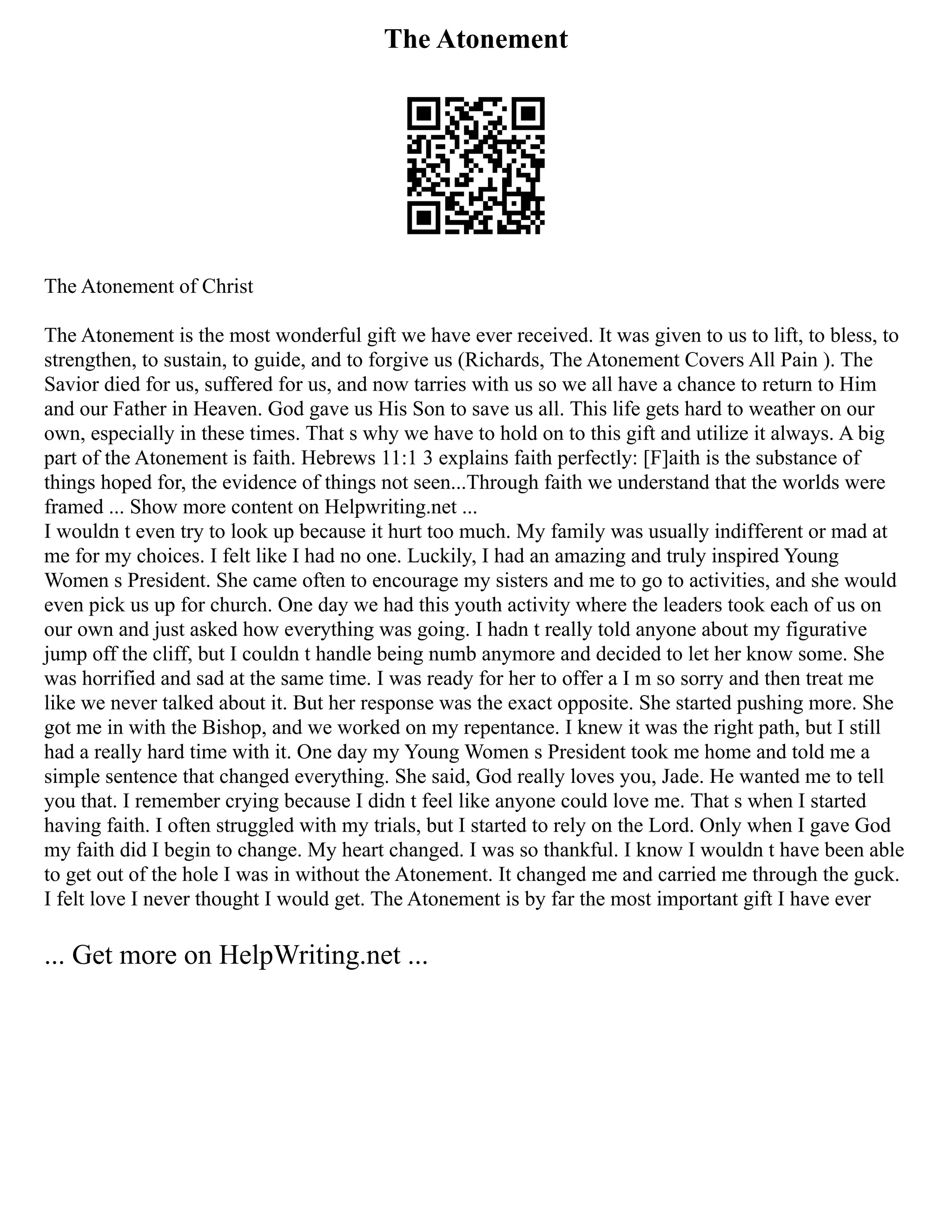 The Atonement
The Atonement of Christ
The Atonement is the most wonderful gift we have ever received. It was given to us to lift, to bless, to
strengthen, to sustain, to guide, and to forgive us (Richards, The Atonement Covers All Pain ). The
Savior died for us, suffered for us, and now tarries with us so we all have a chance to return to Him
and our Father in Heaven. God gave us His Son to save us all. This life gets hard to weather on our
own, especially in these times. That s why we have to hold on to this gift and utilize it always. A big
part of the Atonement is faith. Hebrews 11:1 3 explains faith perfectly: [F]aith is the substance of
things hoped for, the evidence of things not seen...Through faith we understand that the worlds were
framed ... Show more content on Helpwriting.net ...
I wouldn t even try to look up because it hurt too much. My family was usually indifferent or mad at
me for my choices. I felt like I had no one. Luckily, I had an amazing and truly inspired Young
Women s President. She came often to encourage my sisters and me to go to activities, and she would
even pick us up for church. One day we had this youth activity where the leaders took each of us on
our own and just asked how everything was going. I hadn t really told anyone about my figurative
jump off the cliff, but I couldn t handle being numb anymore and decided to let her know some. She
was horrified and sad at the same time. I was ready for her to offer a I m so sorry and then treat me
like we never talked about it. But her response was the exact opposite. She started pushing more. She
got me in with the Bishop, and we worked on my repentance. I knew it was the right path, but I still
had a really hard time with it. One day my Young Women s President took me home and told me a
simple sentence that changed everything. She said, God really loves you, Jade. He wanted me to tell
you that. I remember crying because I didn t feel like anyone could love me. That s when I started
having faith. I often struggled with my trials, but I started to rely on the Lord. Only when I gave God
my faith did I begin to change. My heart changed. I was so thankful. I know I wouldn t have been able
to get out of the hole I was in without the Atonement. It changed me and carried me through the guck.
I felt love I never thought I would get. The Atonement is by far the most important gift I have ever
... Get more on HelpWriting.net ...
 