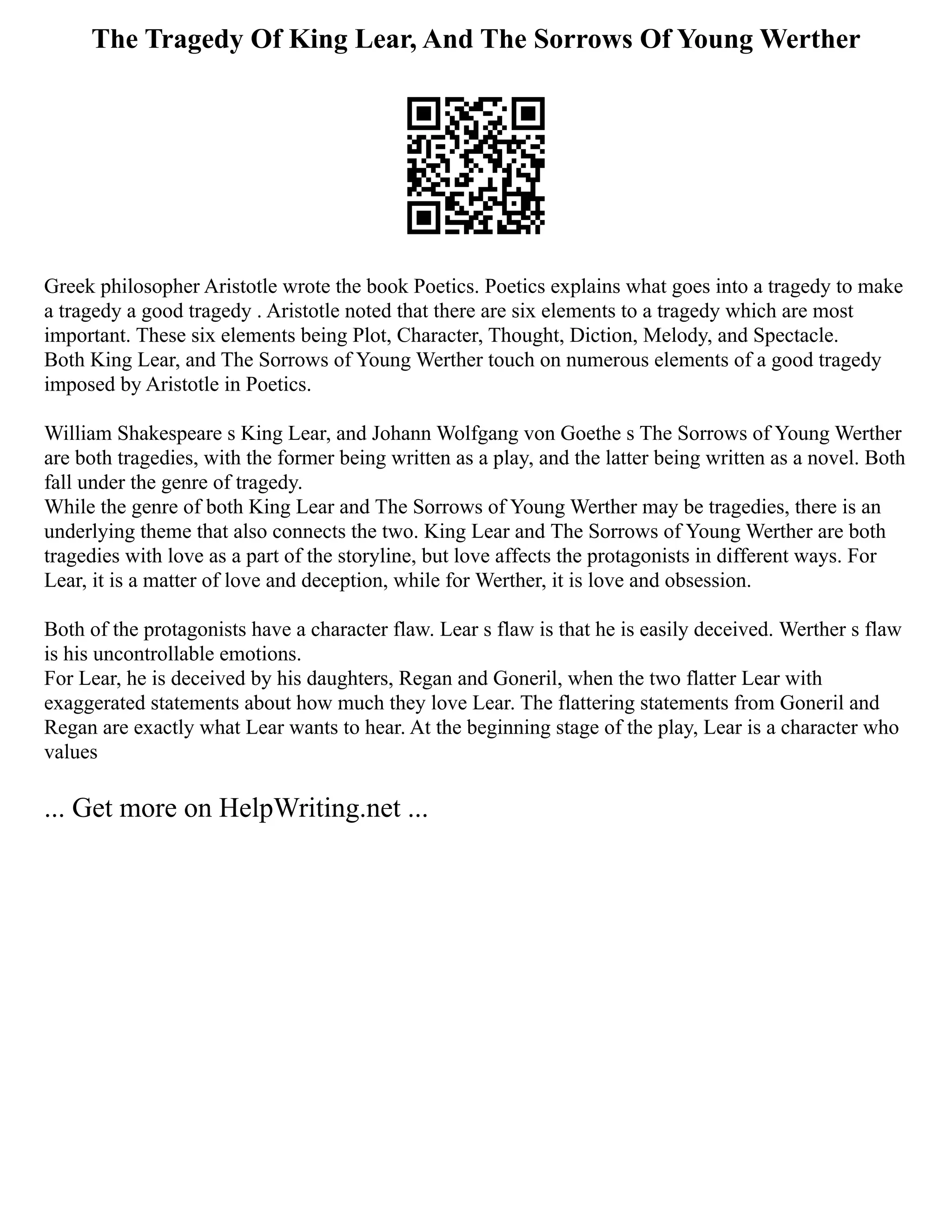 The Tragedy Of King Lear, And The Sorrows Of Young Werther
Greek philosopher Aristotle wrote the book Poetics. Poetics explains what goes into a tragedy to make
a tragedy a good tragedy . Aristotle noted that there are six elements to a tragedy which are most
important. These six elements being Plot, Character, Thought, Diction, Melody, and Spectacle.
Both King Lear, and The Sorrows of Young Werther touch on numerous elements of a good tragedy
imposed by Aristotle in Poetics.
William Shakespeare s King Lear, and Johann Wolfgang von Goethe s The Sorrows of Young Werther
are both tragedies, with the former being written as a play, and the latter being written as a novel. Both
fall under the genre of tragedy.
While the genre of both King Lear and The Sorrows of Young Werther may be tragedies, there is an
underlying theme that also connects the two. King Lear and The Sorrows of Young Werther are both
tragedies with love as a part of the storyline, but love affects the protagonists in different ways. For
Lear, it is a matter of love and deception, while for Werther, it is love and obsession.
Both of the protagonists have a character flaw. Lear s flaw is that he is easily deceived. Werther s flaw
is his uncontrollable emotions.
For Lear, he is deceived by his daughters, Regan and Goneril, when the two flatter Lear with
exaggerated statements about how much they love Lear. The flattering statements from Goneril and
Regan are exactly what Lear wants to hear. At the beginning stage of the play, Lear is a character who
values
... Get more on HelpWriting.net ...
 