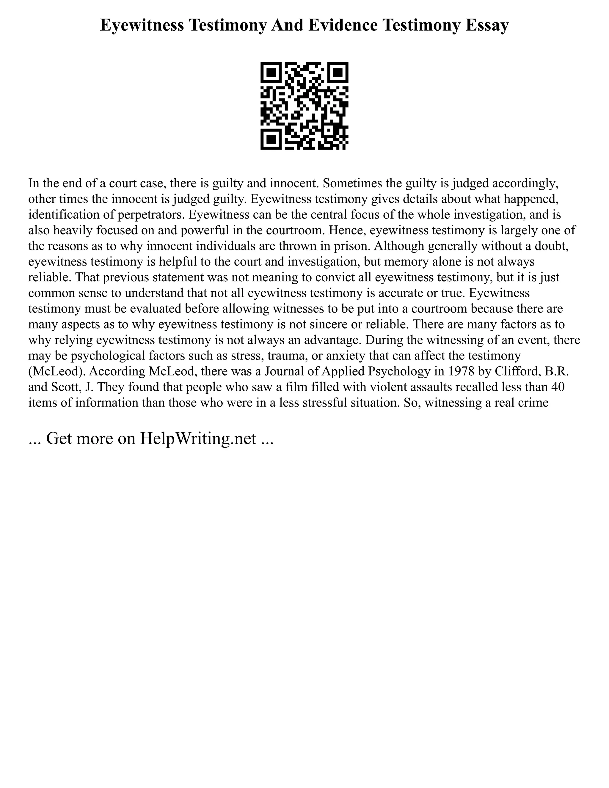 Eyewitness Testimony And Evidence Testimony Essay
In the end of a court case, there is guilty and innocent. Sometimes the guilty is judged accordingly,
other times the innocent is judged guilty. Eyewitness testimony gives details about what happened,
identification of perpetrators. Eyewitness can be the central focus of the whole investigation, and is
also heavily focused on and powerful in the courtroom. Hence, eyewitness testimony is largely one of
the reasons as to why innocent individuals are thrown in prison. Although generally without a doubt,
eyewitness testimony is helpful to the court and investigation, but memory alone is not always
reliable. That previous statement was not meaning to convict all eyewitness testimony, but it is just
common sense to understand that not all eyewitness testimony is accurate or true. Eyewitness
testimony must be evaluated before allowing witnesses to be put into a courtroom because there are
many aspects as to why eyewitness testimony is not sincere or reliable. There are many factors as to
why relying eyewitness testimony is not always an advantage. During the witnessing of an event, there
may be psychological factors such as stress, trauma, or anxiety that can affect the testimony
(McLeod). According McLeod, there was a Journal of Applied Psychology in 1978 by Clifford, B.R.
and Scott, J. They found that people who saw a film filled with violent assaults recalled less than 40
items of information than those who were in a less stressful situation. So, witnessing a real crime
... Get more on HelpWriting.net ...
 