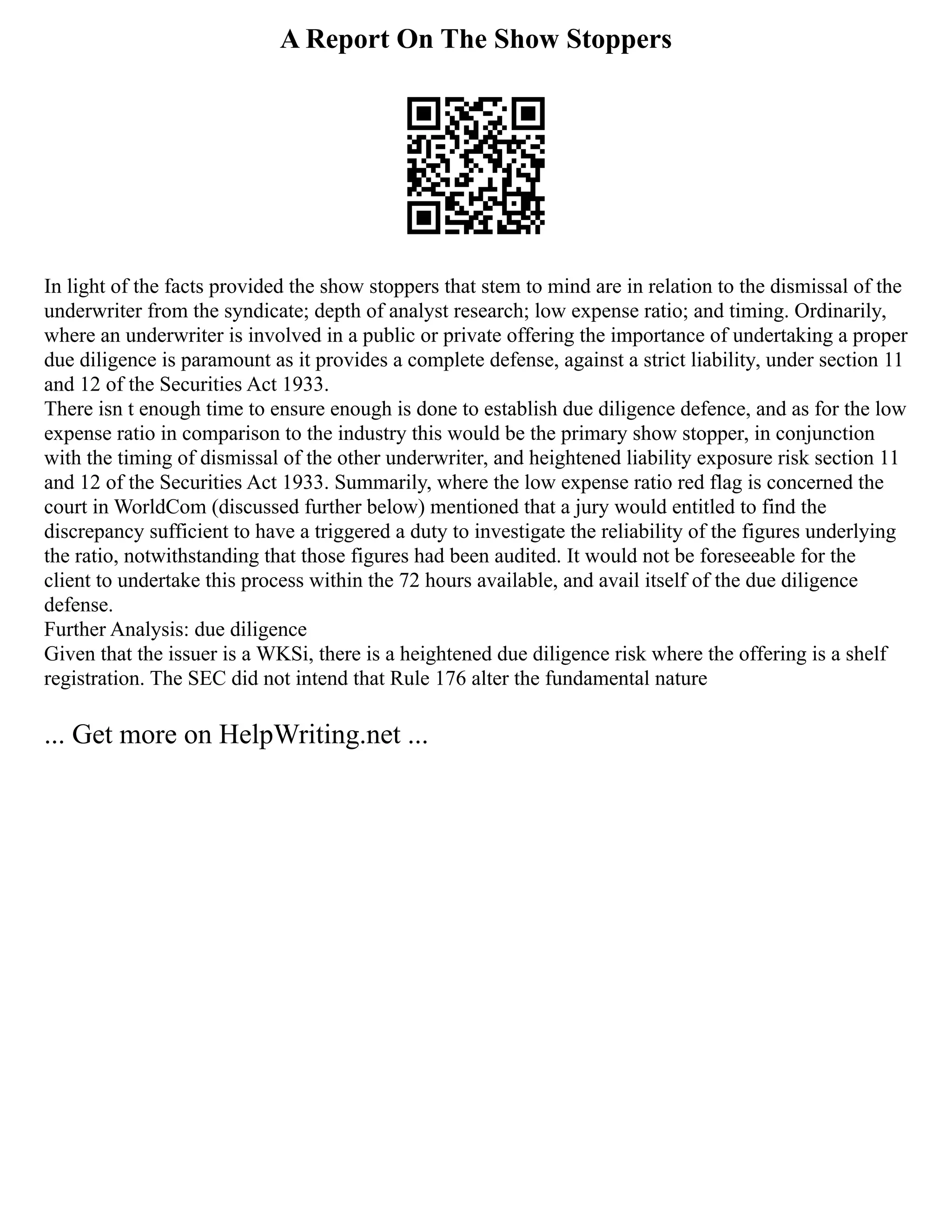 A Report On The Show Stoppers
In light of the facts provided the show stoppers that stem to mind are in relation to the dismissal of the
underwriter from the syndicate; depth of analyst research; low expense ratio; and timing. Ordinarily,
where an underwriter is involved in a public or private offering the importance of undertaking a proper
due diligence is paramount as it provides a complete defense, against a strict liability, under section 11
and 12 of the Securities Act 1933.
There isn t enough time to ensure enough is done to establish due diligence defence, and as for the low
expense ratio in comparison to the industry this would be the primary show stopper, in conjunction
with the timing of dismissal of the other underwriter, and heightened liability exposure risk section 11
and 12 of the Securities Act 1933. Summarily, where the low expense ratio red flag is concerned the
court in WorldCom (discussed further below) mentioned that a jury would entitled to find the
discrepancy sufficient to have a triggered a duty to investigate the reliability of the figures underlying
the ratio, notwithstanding that those figures had been audited. It would not be foreseeable for the
client to undertake this process within the 72 hours available, and avail itself of the due diligence
defense.
Further Analysis: due diligence
Given that the issuer is a WKSi, there is a heightened due diligence risk where the offering is a shelf
registration. The SEC did not intend that Rule 176 alter the fundamental nature
... Get more on HelpWriting.net ...
 