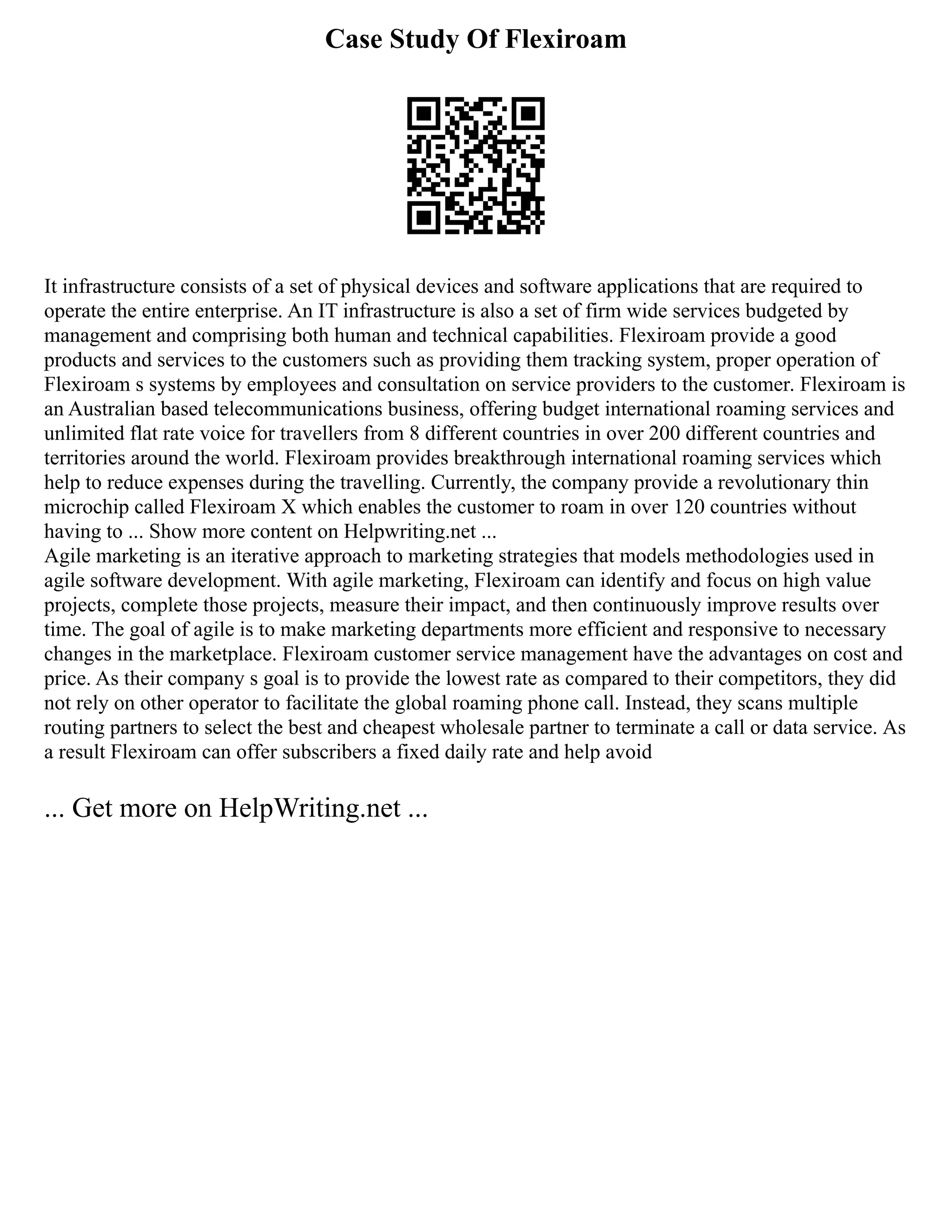 Case Study Of Flexiroam
It infrastructure consists of a set of physical devices and software applications that are required to
operate the entire enterprise. An IT infrastructure is also a set of firm wide services budgeted by
management and comprising both human and technical capabilities. Flexiroam provide a good
products and services to the customers such as providing them tracking system, proper operation of
Flexiroam s systems by employees and consultation on service providers to the customer. Flexiroam is
an Australian based telecommunications business, offering budget international roaming services and
unlimited flat rate voice for travellers from 8 different countries in over 200 different countries and
territories around the world. Flexiroam provides breakthrough international roaming services which
help to reduce expenses during the travelling. Currently, the company provide a revolutionary thin
microchip called Flexiroam X which enables the customer to roam in over 120 countries without
having to ... Show more content on Helpwriting.net ...
Agile marketing is an iterative approach to marketing strategies that models methodologies used in
agile software development. With agile marketing, Flexiroam can identify and focus on high value
projects, complete those projects, measure their impact, and then continuously improve results over
time. The goal of agile is to make marketing departments more efficient and responsive to necessary
changes in the marketplace. Flexiroam customer service management have the advantages on cost and
price. As their company s goal is to provide the lowest rate as compared to their competitors, they did
not rely on other operator to facilitate the global roaming phone call. Instead, they scans multiple
routing partners to select the best and cheapest wholesale partner to terminate a call or data service. As
a result Flexiroam can offer subscribers a fixed daily rate and help avoid
... Get more on HelpWriting.net ...
 