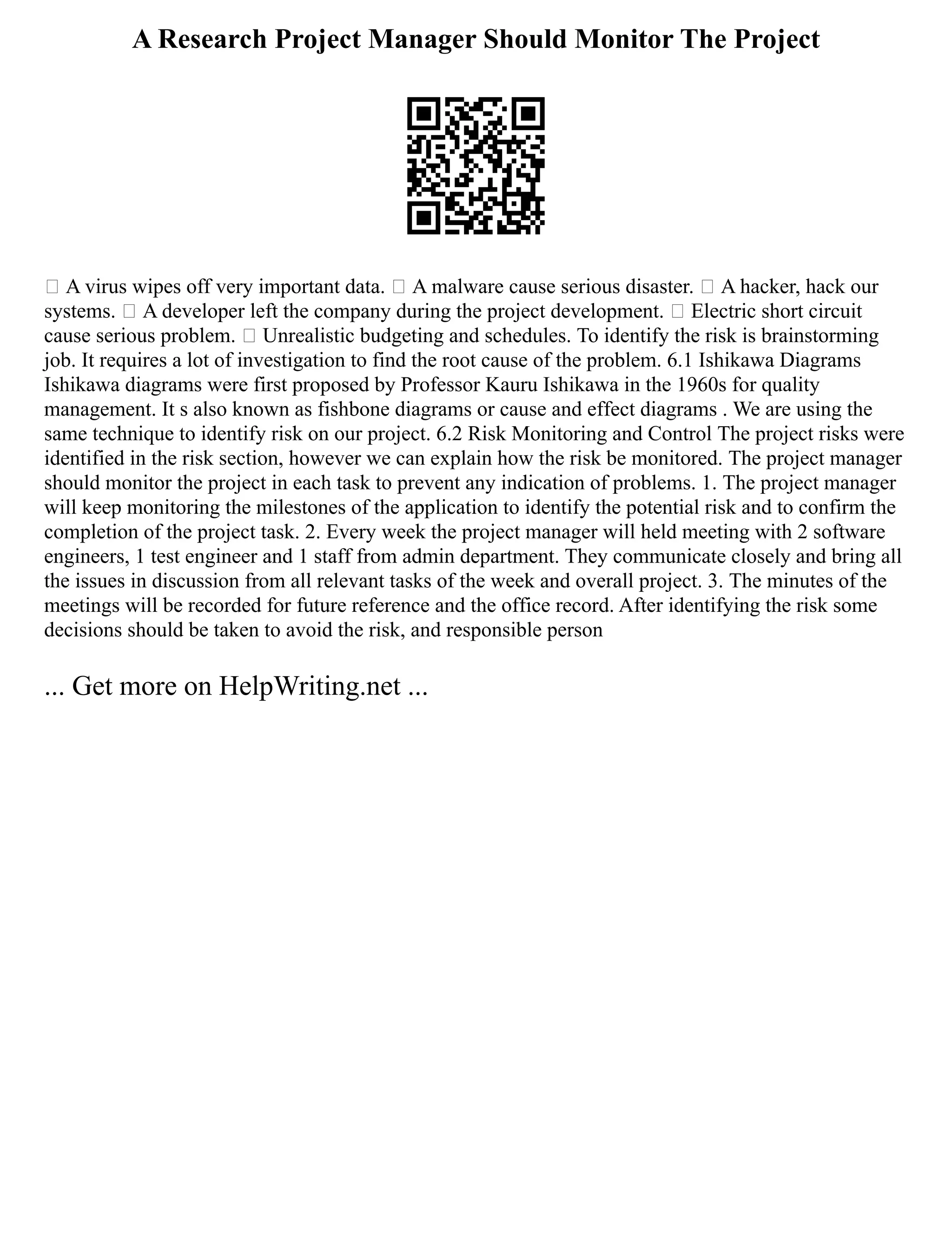 A Research Project Manager Should Monitor The Project
 A virus wipes off very important data.  A malware cause serious disaster.  A hacker, hack our
systems.  A developer left the company during the project development.  Electric short circuit
cause serious problem.  Unrealistic budgeting and schedules. To identify the risk is brainstorming
job. It requires a lot of investigation to find the root cause of the problem. 6.1 Ishikawa Diagrams
Ishikawa diagrams were first proposed by Professor Kauru Ishikawa in the 1960s for quality
management. It s also known as fishbone diagrams or cause and effect diagrams . We are using the
same technique to identify risk on our project. 6.2 Risk Monitoring and Control The project risks were
identified in the risk section, however we can explain how the risk be monitored. The project manager
should monitor the project in each task to prevent any indication of problems. 1. The project manager
will keep monitoring the milestones of the application to identify the potential risk and to confirm the
completion of the project task. 2. Every week the project manager will held meeting with 2 software
engineers, 1 test engineer and 1 staff from admin department. They communicate closely and bring all
the issues in discussion from all relevant tasks of the week and overall project. 3. The minutes of the
meetings will be recorded for future reference and the office record. After identifying the risk some
decisions should be taken to avoid the risk, and responsible person
... Get more on HelpWriting.net ...
 