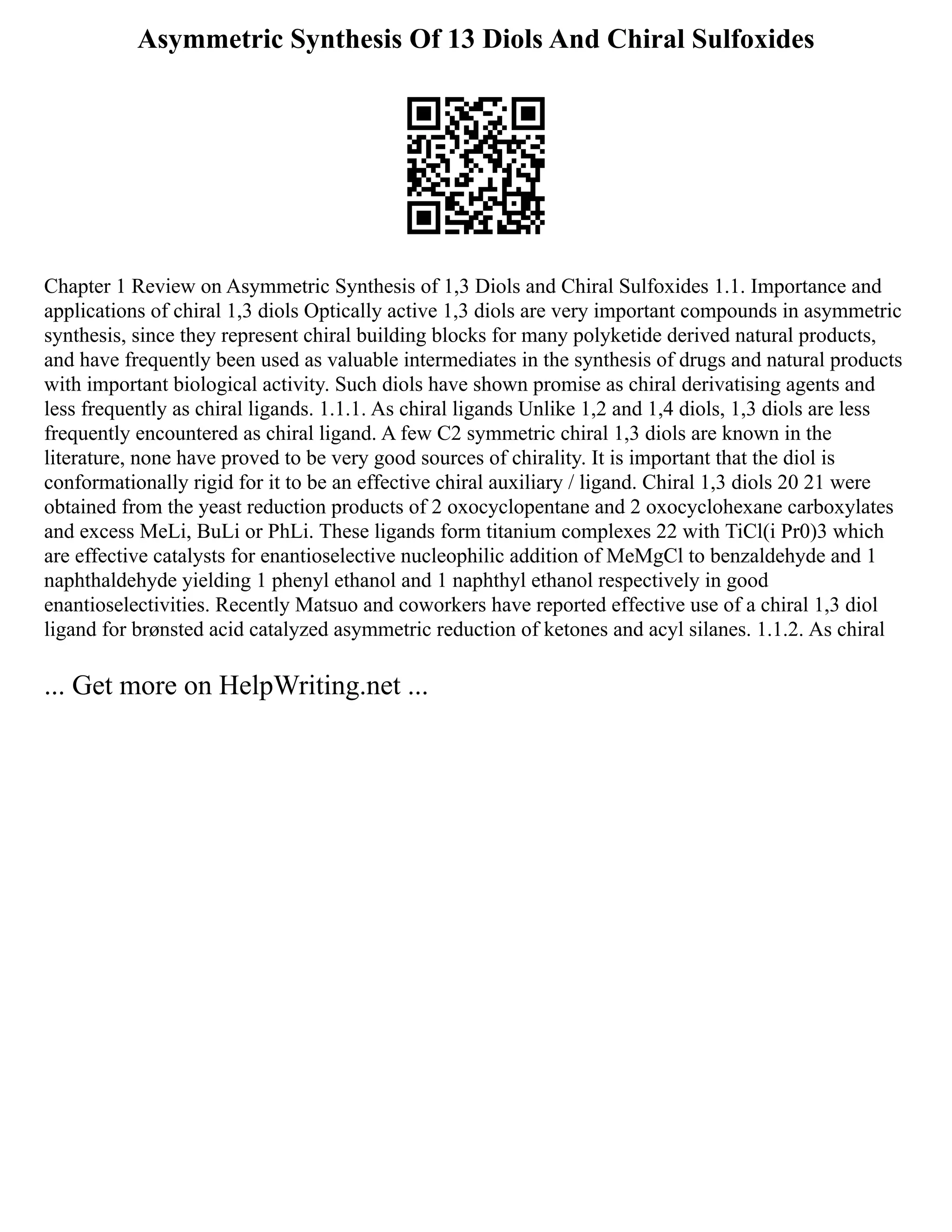 Asymmetric Synthesis Of 13 Diols And Chiral Sulfoxides
Chapter 1 Review on Asymmetric Synthesis of 1,3 Diols and Chiral Sulfoxides 1.1. Importance and
applications of chiral 1,3 diols Optically active 1,3 diols are very important compounds in asymmetric
synthesis, since they represent chiral building blocks for many polyketide derived natural products,
and have frequently been used as valuable intermediates in the synthesis of drugs and natural products
with important biological activity. Such diols have shown promise as chiral derivatising agents and
less frequently as chiral ligands. 1.1.1. As chiral ligands Unlike 1,2 and 1,4 diols, 1,3 diols are less
frequently encountered as chiral ligand. A few C2 symmetric chiral 1,3 diols are known in the
literature, none have proved to be very good sources of chirality. It is important that the diol is
conformationally rigid for it to be an effective chiral auxiliary / ligand. Chiral 1,3 diols 20 21 were
obtained from the yeast reduction products of 2 oxocyclopentane and 2 oxocyclohexane carboxylates
and excess MeLi, BuLi or PhLi. These ligands form titanium complexes 22 with TiCl(i Pr0)3 which
are effective catalysts for enantioselective nucleophilic addition of MeMgCl to benzaldehyde and 1
naphthaldehyde yielding 1 phenyl ethanol and 1 naphthyl ethanol respectively in good
enantioselectivities. Recently Matsuo and coworkers have reported effective use of a chiral 1,3 diol
ligand for brønsted acid catalyzed asymmetric reduction of ketones and acyl silanes. 1.1.2. As chiral
... Get more on HelpWriting.net ...
 