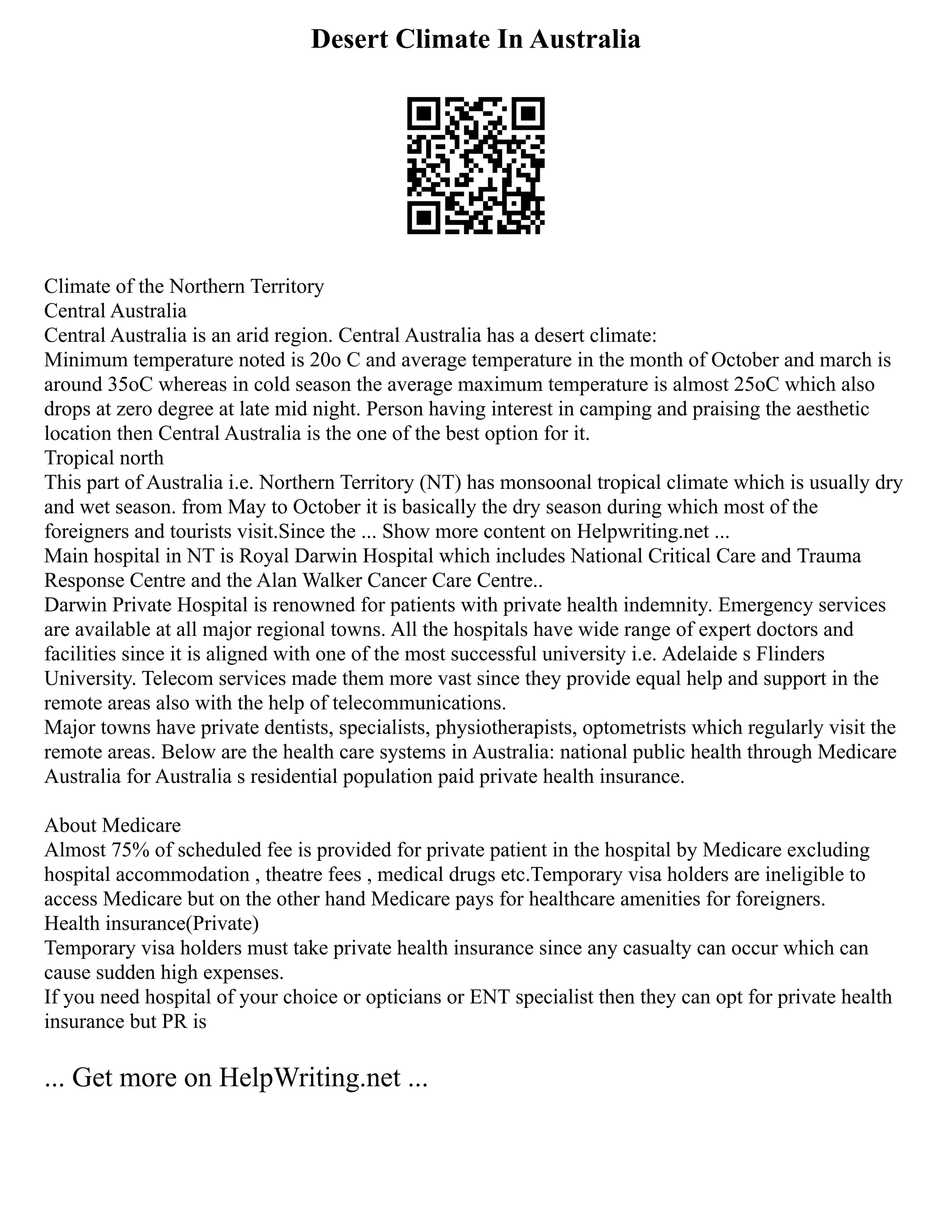 Desert Climate In Australia
Climate of the Northern Territory
Central Australia
Central Australia is an arid region. Central Australia has a desert climate:
Minimum temperature noted is 20o C and average temperature in the month of October and march is
around 35oC whereas in cold season the average maximum temperature is almost 25oC which also
drops at zero degree at late mid night. Person having interest in camping and praising the aesthetic
location then Central Australia is the one of the best option for it.
Tropical north
This part of Australia i.e. Northern Territory (NT) has monsoonal tropical climate which is usually dry
and wet season. from May to October it is basically the dry season during which most of the
foreigners and tourists visit.Since the ... Show more content on Helpwriting.net ...
Main hospital in NT is Royal Darwin Hospital which includes National Critical Care and Trauma
Response Centre and the Alan Walker Cancer Care Centre..
Darwin Private Hospital is renowned for patients with private health indemnity. Emergency services
are available at all major regional towns. All the hospitals have wide range of expert doctors and
facilities since it is aligned with one of the most successful university i.e. Adelaide s Flinders
University. Telecom services made them more vast since they provide equal help and support in the
remote areas also with the help of telecommunications.
Major towns have private dentists, specialists, physiotherapists, optometrists which regularly visit the
remote areas. Below are the health care systems in Australia: national public health through Medicare
Australia for Australia s residential population paid private health insurance.
About Medicare
Almost 75% of scheduled fee is provided for private patient in the hospital by Medicare excluding
hospital accommodation , theatre fees , medical drugs etc.Temporary visa holders are ineligible to
access Medicare but on the other hand Medicare pays for healthcare amenities for foreigners.
Health insurance(Private)
Temporary visa holders must take private health insurance since any casualty can occur which can
cause sudden high expenses.
If you need hospital of your choice or opticians or ENT specialist then they can opt for private health
insurance but PR is
... Get more on HelpWriting.net ...
 