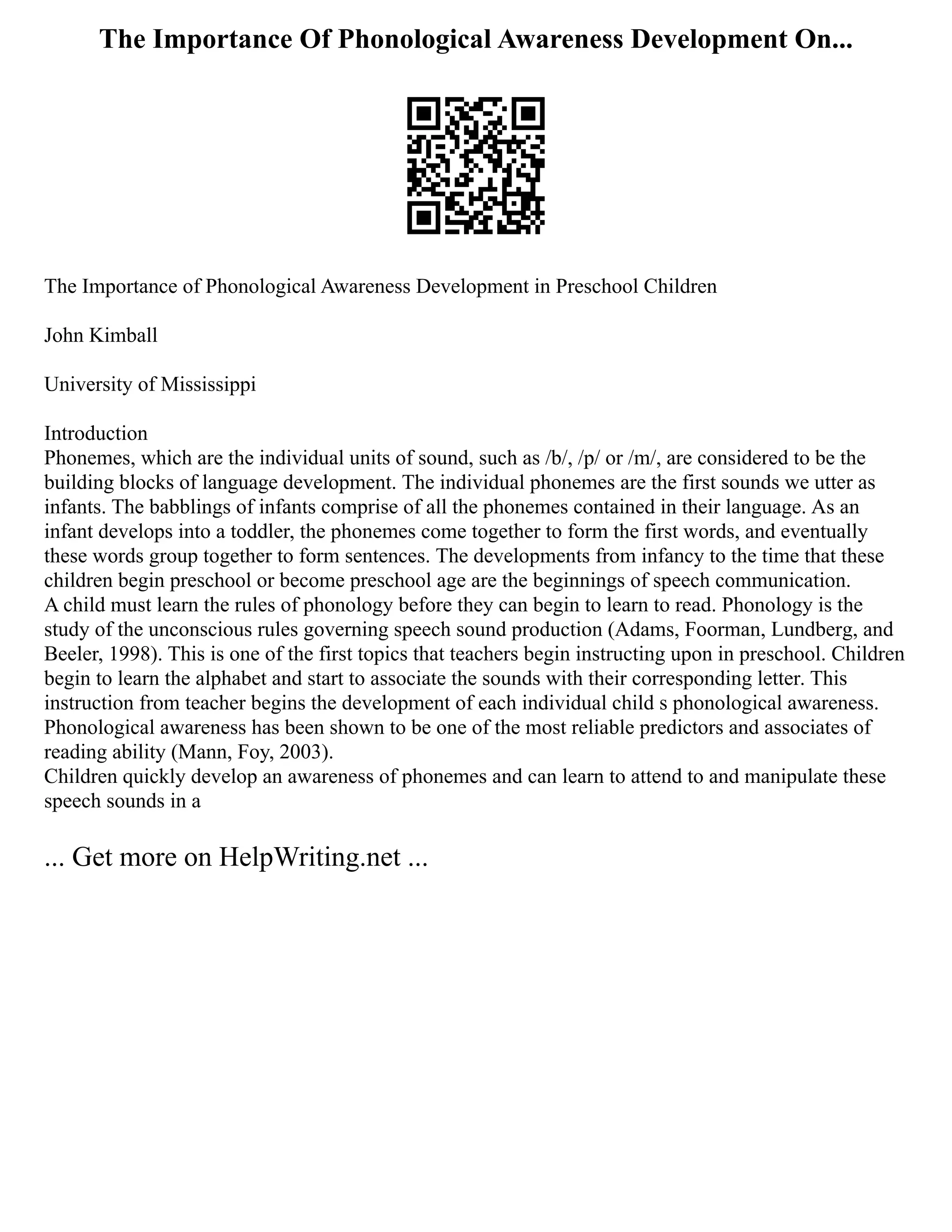The Importance Of Phonological Awareness Development On...
The Importance of Phonological Awareness Development in Preschool Children
John Kimball
University of Mississippi
Introduction
Phonemes, which are the individual units of sound, such as /b/, /p/ or /m/, are considered to be the
building blocks of language development. The individual phonemes are the first sounds we utter as
infants. The babblings of infants comprise of all the phonemes contained in their language. As an
infant develops into a toddler, the phonemes come together to form the first words, and eventually
these words group together to form sentences. The developments from infancy to the time that these
children begin preschool or become preschool age are the beginnings of speech communication.
A child must learn the rules of phonology before they can begin to learn to read. Phonology is the
study of the unconscious rules governing speech sound production (Adams, Foorman, Lundberg, and
Beeler, 1998). This is one of the first topics that teachers begin instructing upon in preschool. Children
begin to learn the alphabet and start to associate the sounds with their corresponding letter. This
instruction from teacher begins the development of each individual child s phonological awareness.
Phonological awareness has been shown to be one of the most reliable predictors and associates of
reading ability (Mann, Foy, 2003).
Children quickly develop an awareness of phonemes and can learn to attend to and manipulate these
speech sounds in a
... Get more on HelpWriting.net ...
 