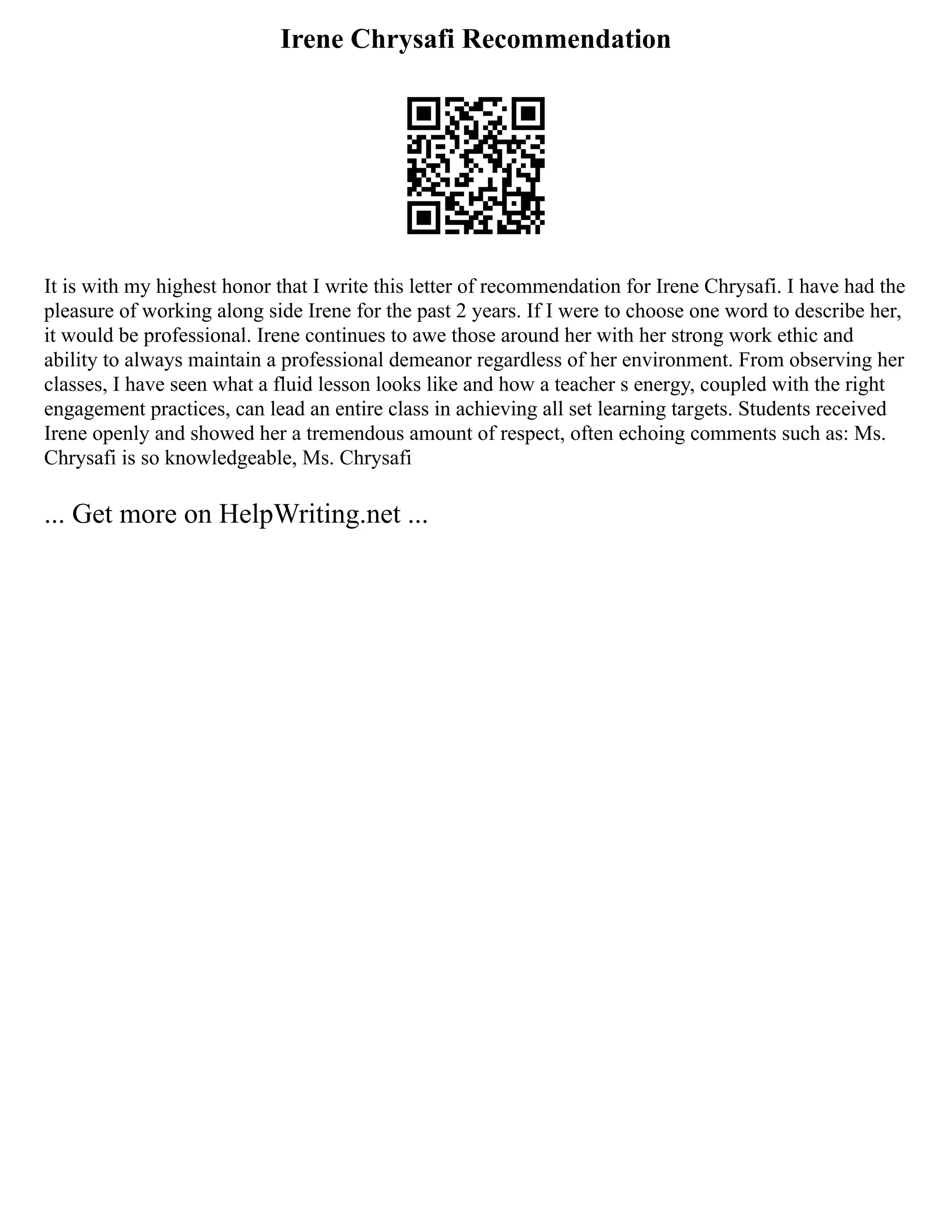 Irene Chrysafi Recommendation
It is with my highest honor that I write this letter of recommendation for Irene Chrysafi. I have had the
pleasure of working along side Irene for the past 2 years. If I were to choose one word to describe her,
it would be professional. Irene continues to awe those around her with her strong work ethic and
ability to always maintain a professional demeanor regardless of her environment. From observing her
classes, I have seen what a fluid lesson looks like and how a teacher s energy, coupled with the right
engagement practices, can lead an entire class in achieving all set learning targets. Students received
Irene openly and showed her a tremendous amount of respect, often echoing comments such as: Ms.
Chrysafi is so knowledgeable, Ms. Chrysafi
... Get more on HelpWriting.net ...
 
