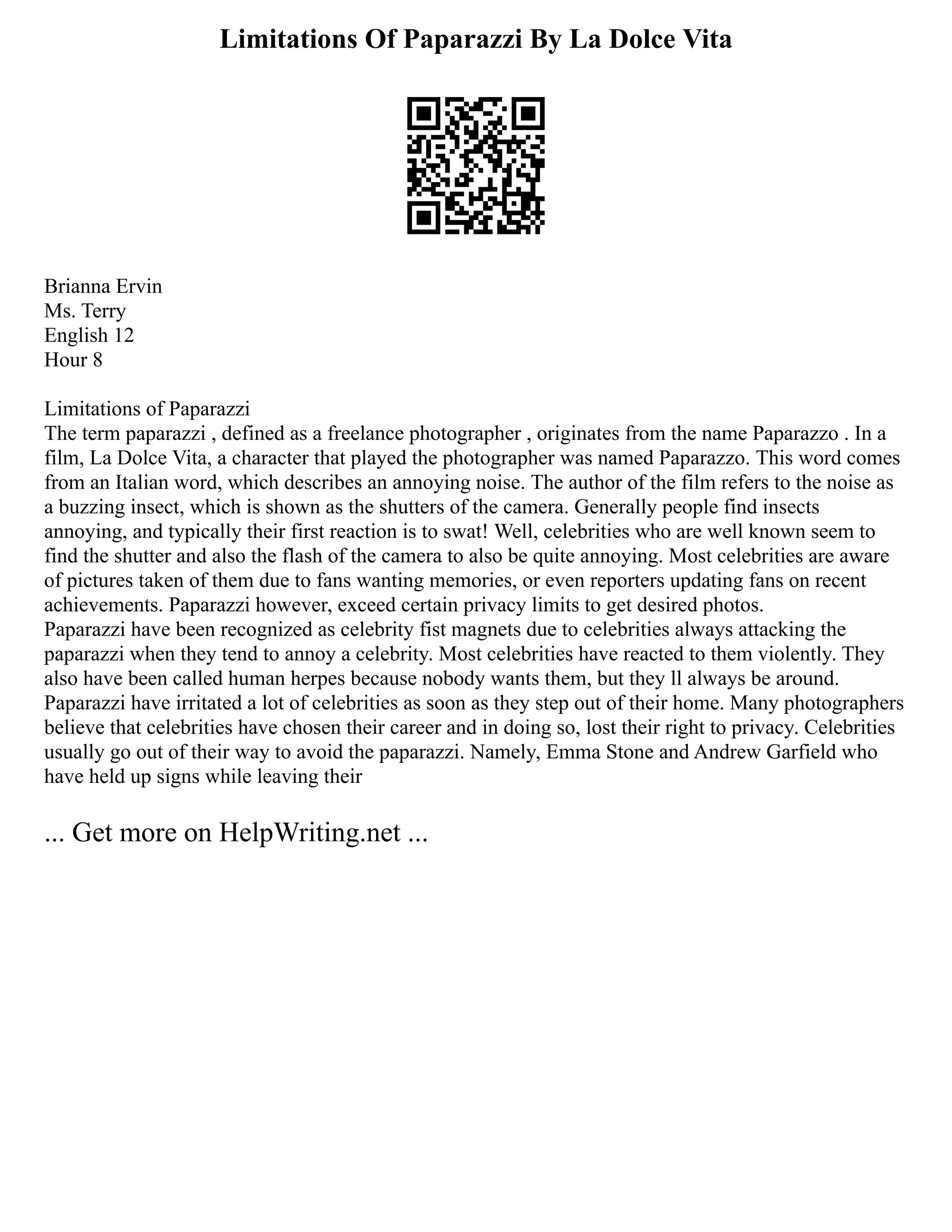 Limitations Of Paparazzi By La Dolce Vita
Brianna Ervin
Ms. Terry
English 12
Hour 8
Limitations of Paparazzi
The term paparazzi , defined as a freelance photographer , originates from the name Paparazzo . In a
film, La Dolce Vita, a character that played the photographer was named Paparazzo. This word comes
from an Italian word, which describes an annoying noise. The author of the film refers to the noise as
a buzzing insect, which is shown as the shutters of the camera. Generally people find insects
annoying, and typically their first reaction is to swat! Well, celebrities who are well known seem to
find the shutter and also the flash of the camera to also be quite annoying. Most celebrities are aware
of pictures taken of them due to fans wanting memories, or even reporters updating fans on recent
achievements. Paparazzi however, exceed certain privacy limits to get desired photos.
Paparazzi have been recognized as celebrity fist magnets due to celebrities always attacking the
paparazzi when they tend to annoy a celebrity. Most celebrities have reacted to them violently. They
also have been called human herpes because nobody wants them, but they ll always be around.
Paparazzi have irritated a lot of celebrities as soon as they step out of their home. Many photographers
believe that celebrities have chosen their career and in doing so, lost their right to privacy. Celebrities
usually go out of their way to avoid the paparazzi. Namely, Emma Stone and Andrew Garfield who
have held up signs while leaving their
... Get more on HelpWriting.net ...
 