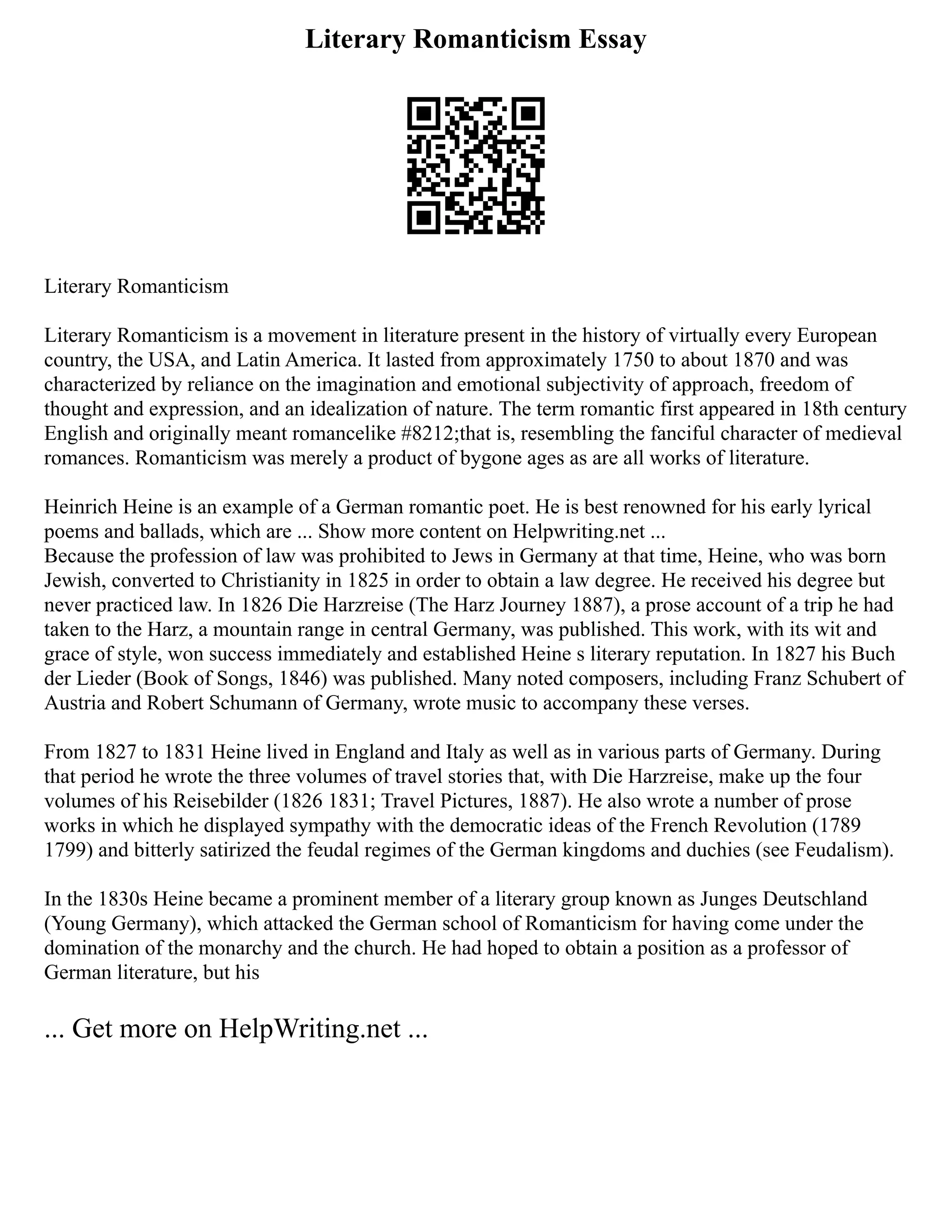Literary Romanticism Essay
Literary Romanticism
Literary Romanticism is a movement in literature present in the history of virtually every European
country, the USA, and Latin America. It lasted from approximately 1750 to about 1870 and was
characterized by reliance on the imagination and emotional subjectivity of approach, freedom of
thought and expression, and an idealization of nature. The term romantic first appeared in 18th century
English and originally meant romancelike #8212;that is, resembling the fanciful character of medieval
romances. Romanticism was merely a product of bygone ages as are all works of literature.
Heinrich Heine is an example of a German romantic poet. He is best renowned for his early lyrical
poems and ballads, which are ... Show more content on Helpwriting.net ...
Because the profession of law was prohibited to Jews in Germany at that time, Heine, who was born
Jewish, converted to Christianity in 1825 in order to obtain a law degree. He received his degree but
never practiced law. In 1826 Die Harzreise (The Harz Journey 1887), a prose account of a trip he had
taken to the Harz, a mountain range in central Germany, was published. This work, with its wit and
grace of style, won success immediately and established Heine s literary reputation. In 1827 his Buch
der Lieder (Book of Songs, 1846) was published. Many noted composers, including Franz Schubert of
Austria and Robert Schumann of Germany, wrote music to accompany these verses.
From 1827 to 1831 Heine lived in England and Italy as well as in various parts of Germany. During
that period he wrote the three volumes of travel stories that, with Die Harzreise, make up the four
volumes of his Reisebilder (1826 1831; Travel Pictures, 1887). He also wrote a number of prose
works in which he displayed sympathy with the democratic ideas of the French Revolution (1789
1799) and bitterly satirized the feudal regimes of the German kingdoms and duchies (see Feudalism).
In the 1830s Heine became a prominent member of a literary group known as Junges Deutschland
(Young Germany), which attacked the German school of Romanticism for having come under the
domination of the monarchy and the church. He had hoped to obtain a position as a professor of
German literature, but his
... Get more on HelpWriting.net ...
 