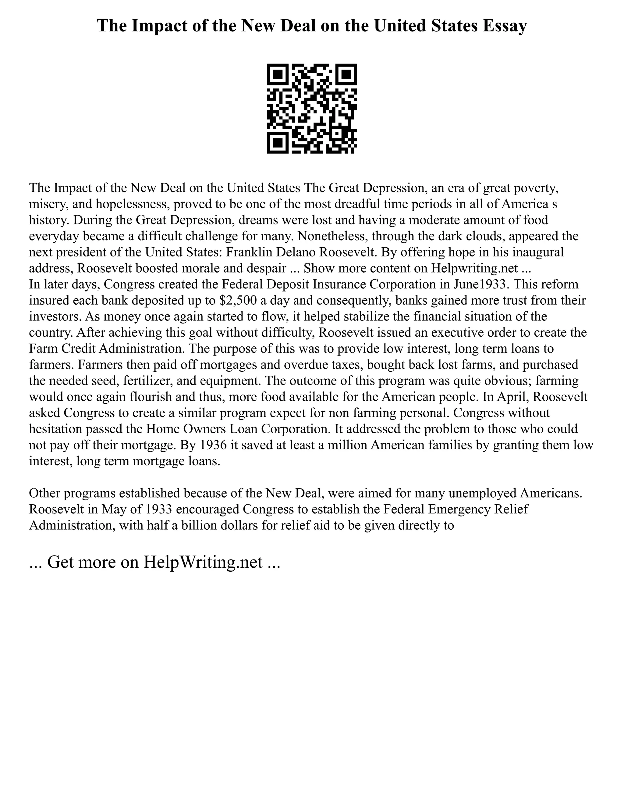 The Impact of the New Deal on the United States Essay
The Impact of the New Deal on the United States The Great Depression, an era of great poverty,
misery, and hopelessness, proved to be one of the most dreadful time periods in all of America s
history. During the Great Depression, dreams were lost and having a moderate amount of food
everyday became a difficult challenge for many. Nonetheless, through the dark clouds, appeared the
next president of the United States: Franklin Delano Roosevelt. By offering hope in his inaugural
address, Roosevelt boosted morale and despair ... Show more content on Helpwriting.net ...
In later days, Congress created the Federal Deposit Insurance Corporation in June1933. This reform
insured each bank deposited up to $2,500 a day and consequently, banks gained more trust from their
investors. As money once again started to flow, it helped stabilize the financial situation of the
country. After achieving this goal without difficulty, Roosevelt issued an executive order to create the
Farm Credit Administration. The purpose of this was to provide low interest, long term loans to
farmers. Farmers then paid off mortgages and overdue taxes, bought back lost farms, and purchased
the needed seed, fertilizer, and equipment. The outcome of this program was quite obvious; farming
would once again flourish and thus, more food available for the American people. In April, Roosevelt
asked Congress to create a similar program expect for non farming personal. Congress without
hesitation passed the Home Owners Loan Corporation. It addressed the problem to those who could
not pay off their mortgage. By 1936 it saved at least a million American families by granting them low
interest, long term mortgage loans.
Other programs established because of the New Deal, were aimed for many unemployed Americans.
Roosevelt in May of 1933 encouraged Congress to establish the Federal Emergency Relief
Administration, with half a billion dollars for relief aid to be given directly to
... Get more on HelpWriting.net ...
 