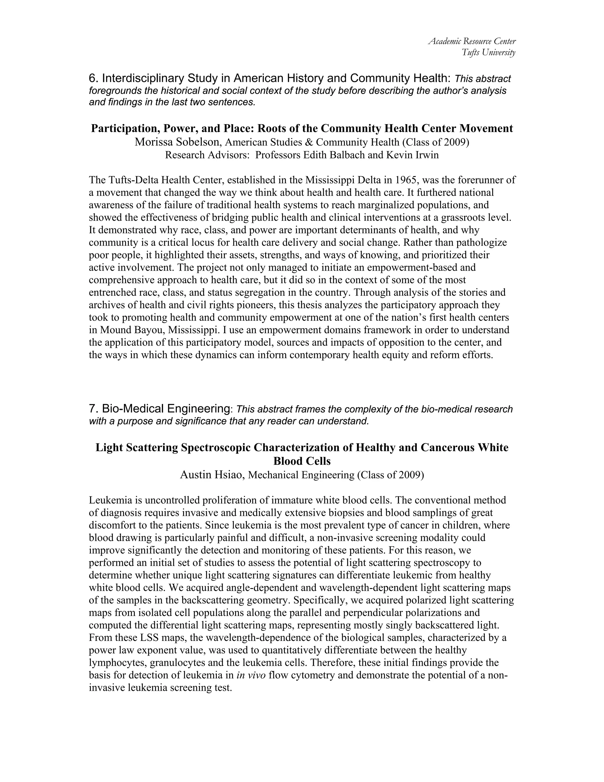 Academic Resource Center
Tufts University
6. Interdisciplinary Study in American History and Community Health: This abstract
foregrounds the historical and social context of the study before describing the author’s analysis
and findings in the last two sentences.
Participation, Power, and Place: Roots of the Community Health Center Movement
Morissa Sobelson, American Studies & Community Health (Class of 2009)
Research Advisors: Professors Edith Balbach and Kevin Irwin
The Tufts-Delta Health Center, established in the Mississippi Delta in 1965, was the forerunner of
a movement that changed the way we think about health and health care. It furthered national
awareness of the failure of traditional health systems to reach marginalized populations, and
showed the effectiveness of bridging public health and clinical interventions at a grassroots level.
It demonstrated why race, class, and power are important determinants of health, and why
community is a critical locus for health care delivery and social change. Rather than pathologize
poor people, it highlighted their assets, strengths, and ways of knowing, and prioritized their
active involvement. The project not only managed to initiate an empowerment-based and
comprehensive approach to health care, but it did so in the context of some of the most
entrenched race, class, and status segregation in the country. Through analysis of the stories and
archives of health and civil rights pioneers, this thesis analyzes the participatory approach they
took to promoting health and community empowerment at one of the nation’s first health centers
in Mound Bayou, Mississippi. I use an empowerment domains framework in order to understand
the application of this participatory model, sources and impacts of opposition to the center, and
the ways in which these dynamics can inform contemporary health equity and reform efforts.
7. Bio-Medical Engineering: This abstract frames the complexity of the bio-medical research
with a purpose and significance that any reader can understand.
Light Scattering Spectroscopic Characterization of Healthy and Cancerous White
Blood Cells
Austin Hsiao, Mechanical Engineering (Class of 2009)
Leukemia is uncontrolled proliferation of immature white blood cells. The conventional method
of diagnosis requires invasive and medically extensive biopsies and blood samplings of great
discomfort to the patients. Since leukemia is the most prevalent type of cancer in children, where
blood drawing is particularly painful and difficult, a non-invasive screening modality could
improve significantly the detection and monitoring of these patients. For this reason, we
performed an initial set of studies to assess the potential of light scattering spectroscopy to
determine whether unique light scattering signatures can differentiate leukemic from healthy
white blood cells. We acquired angle-dependent and wavelength-dependent light scattering maps
of the samples in the backscattering geometry. Specifically, we acquired polarized light scattering
maps from isolated cell populations along the parallel and perpendicular polarizations and
computed the differential light scattering maps, representing mostly singly backscattered light.
From these LSS maps, the wavelength-dependence of the biological samples, characterized by a
power law exponent value, was used to quantitatively differentiate between the healthy
lymphocytes, granulocytes and the leukemia cells. Therefore, these initial findings provide the
basis for detection of leukemia in in vivo flow cytometry and demonstrate the potential of a non-
invasive leukemia screening test.
 