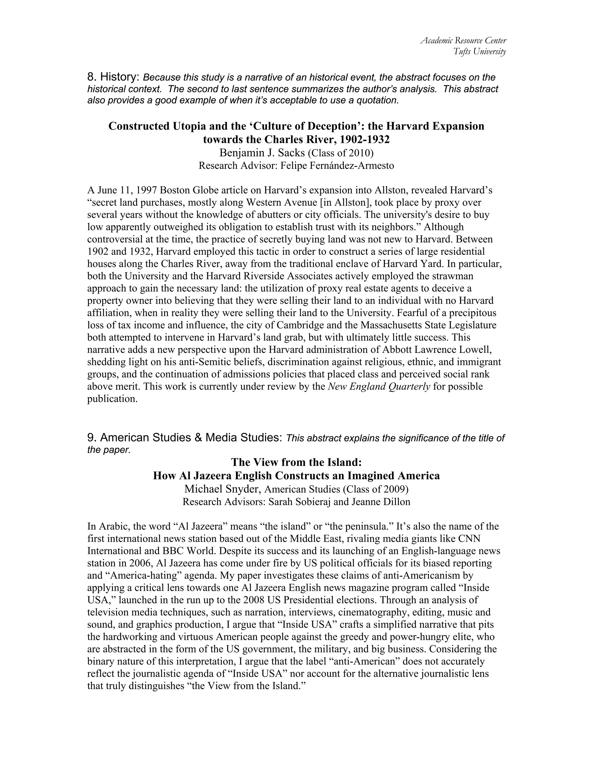 Academic Resource Center
Tufts University
8. History: Because this study is a narrative of an historical event, the abstract focuses on the
historical context. The second to last sentence summarizes the author’s analysis. This abstract
also provides a good example of when it’s acceptable to use a quotation.
Constructed Utopia and the ‘Culture of Deception’: the Harvard Expansion
towards the Charles River, 1902-1932
Benjamin J. Sacks (Class of 2010)
Research Advisor: Felipe Fernández-Armesto
A June 11, 1997 Boston Globe article on Harvard’s expansion into Allston, revealed Harvard’s
“secret land purchases, mostly along Western Avenue [in Allston], took place by proxy over
several years without the knowledge of abutters or city officials. The university's desire to buy
low apparently outweighed its obligation to establish trust with its neighbors.” Although
controversial at the time, the practice of secretly buying land was not new to Harvard. Between
1902 and 1932, Harvard employed this tactic in order to construct a series of large residential
houses along the Charles River, away from the traditional enclave of Harvard Yard. In particular,
both the University and the Harvard Riverside Associates actively employed the strawman
approach to gain the necessary land: the utilization of proxy real estate agents to deceive a
property owner into believing that they were selling their land to an individual with no Harvard
affiliation, when in reality they were selling their land to the University. Fearful of a precipitous
loss of tax income and influence, the city of Cambridge and the Massachusetts State Legislature
both attempted to intervene in Harvard’s land grab, but with ultimately little success. This
narrative adds a new perspective upon the Harvard administration of Abbott Lawrence Lowell,
shedding light on his anti-Semitic beliefs, discrimination against religious, ethnic, and immigrant
groups, and the continuation of admissions policies that placed class and perceived social rank
above merit. This work is currently under review by the New England Quarterly for possible
publication.
9. American Studies & Media Studies: This abstract explains the significance of the title of
the paper.
The View from the Island:
How Al Jazeera English Constructs an Imagined America
Michael Snyder, American Studies (Class of 2009)
Research Advisors: Sarah Sobieraj and Jeanne Dillon
In Arabic, the word “Al Jazeera” means “the island” or “the peninsula.” It’s also the name of the
first international news station based out of the Middle East, rivaling media giants like CNN
International and BBC World. Despite its success and its launching of an English-language news
station in 2006, Al Jazeera has come under fire by US political officials for its biased reporting
and “America-hating” agenda. My paper investigates these claims of anti-Americanism by
applying a critical lens towards one Al Jazeera English news magazine program called “Inside
USA,” launched in the run up to the 2008 US Presidential elections. Through an analysis of
television media techniques, such as narration, interviews, cinematography, editing, music and
sound, and graphics production, I argue that “Inside USA” crafts a simplified narrative that pits
the hardworking and virtuous American people against the greedy and power-hungry elite, who
are abstracted in the form of the US government, the military, and big business. Considering the
binary nature of this interpretation, I argue that the label “anti-American” does not accurately
reflect the journalistic agenda of “Inside USA” nor account for the alternative journalistic lens
that truly distinguishes “the View from the Island.”
 