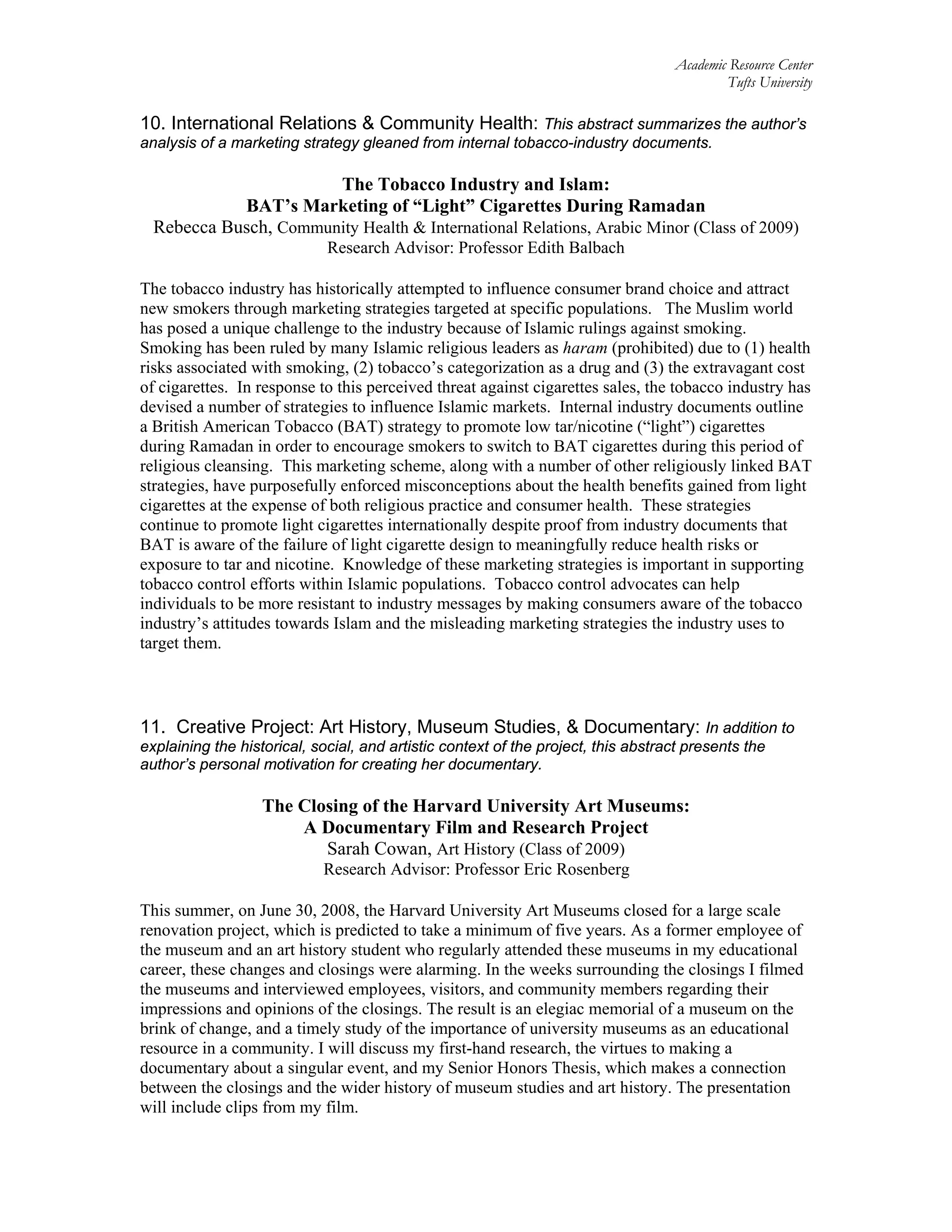 Academic Resource Center
Tufts University
10. International Relations & Community Health: This abstract summarizes the author’s
analysis of a marketing strategy gleaned from internal tobacco-industry documents.
The Tobacco Industry and Islam:
BAT’s Marketing of “Light” Cigarettes During Ramadan
Rebecca Busch, Community Health & International Relations, Arabic Minor (Class of 2009)
Research Advisor: Professor Edith Balbach
The tobacco industry has historically attempted to influence consumer brand choice and attract
new smokers through marketing strategies targeted at specific populations. The Muslim world
has posed a unique challenge to the industry because of Islamic rulings against smoking.
Smoking has been ruled by many Islamic religious leaders as haram (prohibited) due to (1) health
risks associated with smoking, (2) tobacco’s categorization as a drug and (3) the extravagant cost
of cigarettes. In response to this perceived threat against cigarettes sales, the tobacco industry has
devised a number of strategies to influence Islamic markets. Internal industry documents outline
a British American Tobacco (BAT) strategy to promote low tar/nicotine (“light”) cigarettes
during Ramadan in order to encourage smokers to switch to BAT cigarettes during this period of
religious cleansing. This marketing scheme, along with a number of other religiously linked BAT
strategies, have purposefully enforced misconceptions about the health benefits gained from light
cigarettes at the expense of both religious practice and consumer health. These strategies
continue to promote light cigarettes internationally despite proof from industry documents that
BAT is aware of the failure of light cigarette design to meaningfully reduce health risks or
exposure to tar and nicotine. Knowledge of these marketing strategies is important in supporting
tobacco control efforts within Islamic populations. Tobacco control advocates can help
individuals to be more resistant to industry messages by making consumers aware of the tobacco
industry’s attitudes towards Islam and the misleading marketing strategies the industry uses to
target them.
11. Creative Project: Art History, Museum Studies, & Documentary: In addition to
explaining the historical, social, and artistic context of the project, this abstract presents the
author’s personal motivation for creating her documentary.
The Closing of the Harvard University Art Museums:
A Documentary Film and Research Project
Sarah Cowan, Art History (Class of 2009)
Research Advisor: Professor Eric Rosenberg
This summer, on June 30, 2008, the Harvard University Art Museums closed for a large scale
renovation project, which is predicted to take a minimum of five years. As a former employee of
the museum and an art history student who regularly attended these museums in my educational
career, these changes and closings were alarming. In the weeks surrounding the closings I filmed
the museums and interviewed employees, visitors, and community members regarding their
impressions and opinions of the closings. The result is an elegiac memorial of a museum on the
brink of change, and a timely study of the importance of university museums as an educational
resource in a community. I will discuss my first-hand research, the virtues to making a
documentary about a singular event, and my Senior Honors Thesis, which makes a connection
between the closings and the wider history of museum studies and art history. The presentation
will include clips from my film.
 