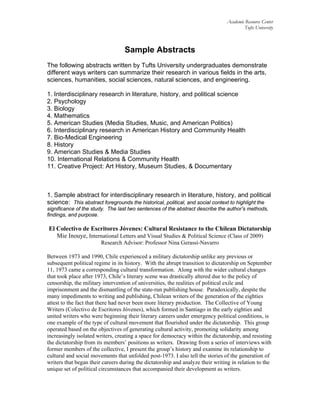 Academic Resource Center
Tufts University
Sample Abstracts
The following abstracts written by Tufts University undergraduates demonstrate
different ways writers can summarize their research in various fields in the arts,
sciences, humanities, social sciences, natural sciences, and engineering.
1. Interdisciplinary research in literature, history, and political science
2. Psychology
3. Biology
4. Mathematics
5. American Studies (Media Studies, Music, and American Politics)
6. Interdisciplinary research in American History and Community Health
7. Bio-Medical Engineering
8. History
9. American Studies & Media Studies
10. International Relations & Community Health
11. Creative Project: Art History, Museum Studies, & Documentary
1. Sample abstract for interdisciplinary research in literature, history, and political
science: This abstract foregrounds the historical, political, and social context to highlight the
significance of the study. The last two sentences of the abstract describe the author’s methods,
findings, and purpose.
El Colectivo de Escritores Jóvenes: Cultural Resistance to the Chilean Dictatorship
Mie Inouye, International Letters and Visual Studies & Political Science (Class of 2009)
Research Advisor: Professor Nina Gerassi-Navarro
Between 1973 and 1990, Chile experienced a military dictatorship unlike any previous or
subsequent political regime in its history. With the abrupt transition to dictatorship on September
11, 1973 came a corresponding cultural transformation. Along with the wider cultural changes
that took place after 1973, Chile’s literary scene was drastically altered due to the policy of
censorship, the military intervention of universities, the realities of political exile and
imprisonment and the dismantling of the state-run publishing house. Paradoxically, despite the
many impediments to writing and publishing, Chilean writers of the generation of the eighties
attest to the fact that there had never been more literary production. The Collective of Young
Writers (Colectivo de Escritores Jóvenes), which formed in Santiago in the early eighties and
united writers who were beginning their literary careers under emergency political conditions, is
one example of the type of cultural movement that flourished under the dictatorship. This group
operated based on the objectives of generating cultural activity, promoting solidarity among
increasingly isolated writers, creating a space for democracy within the dictatorship, and resisting
the dictatorship from its members’ positions as writers. Drawing from a series of interviews with
former members of the collective, I present the group’s history and examine its relationship to
cultural and social movements that unfolded post-1973. I also tell the stories of the generation of
writers that began their careers during the dictatorship and analyze their writing in relation to the
unique set of political circumstances that accompanied their development as writers.
 