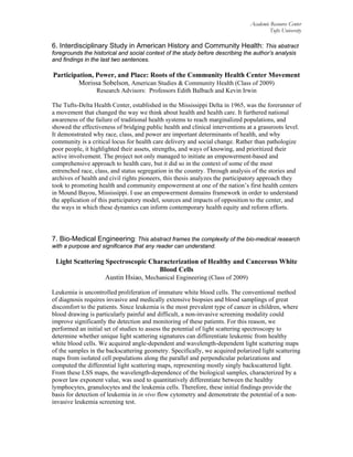 Academic Resource Center
Tufts University
6. Interdisciplinary Study in American History and Community Health: This abstract
foregrounds the historical and social context of the study before describing the author’s analysis
and findings in the last two sentences.
Participation, Power, and Place: Roots of the Community Health Center Movement
Morissa Sobelson, American Studies & Community Health (Class of 2009)
Research Advisors: Professors Edith Balbach and Kevin Irwin
The Tufts-Delta Health Center, established in the Mississippi Delta in 1965, was the forerunner of
a movement that changed the way we think about health and health care. It furthered national
awareness of the failure of traditional health systems to reach marginalized populations, and
showed the effectiveness of bridging public health and clinical interventions at a grassroots level.
It demonstrated why race, class, and power are important determinants of health, and why
community is a critical locus for health care delivery and social change. Rather than pathologize
poor people, it highlighted their assets, strengths, and ways of knowing, and prioritized their
active involvement. The project not only managed to initiate an empowerment-based and
comprehensive approach to health care, but it did so in the context of some of the most
entrenched race, class, and status segregation in the country. Through analysis of the stories and
archives of health and civil rights pioneers, this thesis analyzes the participatory approach they
took to promoting health and community empowerment at one of the nation’s first health centers
in Mound Bayou, Mississippi. I use an empowerment domains framework in order to understand
the application of this participatory model, sources and impacts of opposition to the center, and
the ways in which these dynamics can inform contemporary health equity and reform efforts.
7. Bio-Medical Engineering: This abstract frames the complexity of the bio-medical research
with a purpose and significance that any reader can understand.
Light Scattering Spectroscopic Characterization of Healthy and Cancerous White
Blood Cells
Austin Hsiao, Mechanical Engineering (Class of 2009)
Leukemia is uncontrolled proliferation of immature white blood cells. The conventional method
of diagnosis requires invasive and medically extensive biopsies and blood samplings of great
discomfort to the patients. Since leukemia is the most prevalent type of cancer in children, where
blood drawing is particularly painful and difficult, a non-invasive screening modality could
improve significantly the detection and monitoring of these patients. For this reason, we
performed an initial set of studies to assess the potential of light scattering spectroscopy to
determine whether unique light scattering signatures can differentiate leukemic from healthy
white blood cells. We acquired angle-dependent and wavelength-dependent light scattering maps
of the samples in the backscattering geometry. Specifically, we acquired polarized light scattering
maps from isolated cell populations along the parallel and perpendicular polarizations and
computed the differential light scattering maps, representing mostly singly backscattered light.
From these LSS maps, the wavelength-dependence of the biological samples, characterized by a
power law exponent value, was used to quantitatively differentiate between the healthy
lymphocytes, granulocytes and the leukemia cells. Therefore, these initial findings provide the
basis for detection of leukemia in in vivo flow cytometry and demonstrate the potential of a non-
invasive leukemia screening test.
 