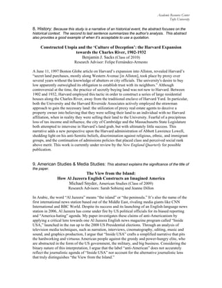 Academic Resource Center
Tufts University
8. History: Because this study is a narrative of an historical event, the abstract focuses on the
historical context. The second to last sentence summarizes the author’s analysis. This abstract
also provides a good example of when it’s acceptable to use a quotation.
Constructed Utopia and the ‘Culture of Deception’: the Harvard Expansion
towards the Charles River, 1902-1932
Benjamin J. Sacks (Class of 2010)
Research Advisor: Felipe Fernández-Armesto
A June 11, 1997 Boston Globe article on Harvard’s expansion into Allston, revealed Harvard’s
“secret land purchases, mostly along Western Avenue [in Allston], took place by proxy over
several years without the knowledge of abutters or city officials. The university's desire to buy
low apparently outweighed its obligation to establish trust with its neighbors.” Although
controversial at the time, the practice of secretly buying land was not new to Harvard. Between
1902 and 1932, Harvard employed this tactic in order to construct a series of large residential
houses along the Charles River, away from the traditional enclave of Harvard Yard. In particular,
both the University and the Harvard Riverside Associates actively employed the strawman
approach to gain the necessary land: the utilization of proxy real estate agents to deceive a
property owner into believing that they were selling their land to an individual with no Harvard
affiliation, when in reality they were selling their land to the University. Fearful of a precipitous
loss of tax income and influence, the city of Cambridge and the Massachusetts State Legislature
both attempted to intervene in Harvard’s land grab, but with ultimately little success. This
narrative adds a new perspective upon the Harvard administration of Abbott Lawrence Lowell,
shedding light on his anti-Semitic beliefs, discrimination against religious, ethnic, and immigrant
groups, and the continuation of admissions policies that placed class and perceived social rank
above merit. This work is currently under review by the New England Quarterly for possible
publication.
9. American Studies & Media Studies: This abstract explains the significance of the title of
the paper.
The View from the Island:
How Al Jazeera English Constructs an Imagined America
Michael Snyder, American Studies (Class of 2009)
Research Advisors: Sarah Sobieraj and Jeanne Dillon
In Arabic, the word “Al Jazeera” means “the island” or “the peninsula.” It’s also the name of the
first international news station based out of the Middle East, rivaling media giants like CNN
International and BBC World. Despite its success and its launching of an English-language news
station in 2006, Al Jazeera has come under fire by US political officials for its biased reporting
and “America-hating” agenda. My paper investigates these claims of anti-Americanism by
applying a critical lens towards one Al Jazeera English news magazine program called “Inside
USA,” launched in the run up to the 2008 US Presidential elections. Through an analysis of
television media techniques, such as narration, interviews, cinematography, editing, music and
sound, and graphics production, I argue that “Inside USA” crafts a simplified narrative that pits
the hardworking and virtuous American people against the greedy and power-hungry elite, who
are abstracted in the form of the US government, the military, and big business. Considering the
binary nature of this interpretation, I argue that the label “anti-American” does not accurately
reflect the journalistic agenda of “Inside USA” nor account for the alternative journalistic lens
that truly distinguishes “the View from the Island.”
 