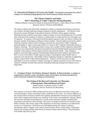 Academic Resource Center
Tufts University
10. International Relations & Community Health: This abstract summarizes the author’s
analysis of a marketing strategy gleaned from internal tobacco-industry documents.
The Tobacco Industry and Islam:
BAT’s Marketing of “Light” Cigarettes During Ramadan
Rebecca Busch, Community Health & International Relations, Arabic Minor (Class of 2009)
Research Advisor: Professor Edith Balbach
The tobacco industry has historically attempted to influence consumer brand choice and attract
new smokers through marketing strategies targeted at specific populations. The Muslim world
has posed a unique challenge to the industry because of Islamic rulings against smoking.
Smoking has been ruled by many Islamic religious leaders as haram (prohibited) due to (1) health
risks associated with smoking, (2) tobacco’s categorization as a drug and (3) the extravagant cost
of cigarettes. In response to this perceived threat against cigarettes sales, the tobacco industry has
devised a number of strategies to influence Islamic markets. Internal industry documents outline
a British American Tobacco (BAT) strategy to promote low tar/nicotine (“light”) cigarettes
during Ramadan in order to encourage smokers to switch to BAT cigarettes during this period of
religious cleansing. This marketing scheme, along with a number of other religiously linked BAT
strategies, have purposefully enforced misconceptions about the health benefits gained from light
cigarettes at the expense of both religious practice and consumer health. These strategies
continue to promote light cigarettes internationally despite proof from industry documents that
BAT is aware of the failure of light cigarette design to meaningfully reduce health risks or
exposure to tar and nicotine. Knowledge of these marketing strategies is important in supporting
tobacco control efforts within Islamic populations. Tobacco control advocates can help
individuals to be more resistant to industry messages by making consumers aware of the tobacco
industry’s attitudes towards Islam and the misleading marketing strategies the industry uses to
target them.
11. Creative Project: Art History, Museum Studies, & Documentary: In addition to
explaining the historical, social, and artistic context of the project, this abstract presents the
author’s personal motivation for creating her documentary.
The Closing of the Harvard University Art Museums:
A Documentary Film and Research Project
Sarah Cowan, Art History (Class of 2009)
Research Advisor: Professor Eric Rosenberg
This summer, on June 30, 2008, the Harvard University Art Museums closed for a large scale
renovation project, which is predicted to take a minimum of five years. As a former employee of
the museum and an art history student who regularly attended these museums in my educational
career, these changes and closings were alarming. In the weeks surrounding the closings I filmed
the museums and interviewed employees, visitors, and community members regarding their
impressions and opinions of the closings. The result is an elegiac memorial of a museum on the
brink of change, and a timely study of the importance of university museums as an educational
resource in a community. I will discuss my first-hand research, the virtues to making a
documentary about a singular event, and my Senior Honors Thesis, which makes a connection
between the closings and the wider history of museum studies and art history. The presentation
will include clips from my film.
 