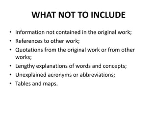 WHAT NOT TO INCLUDE
• Information not contained in the original work;
• References to other work;
• Quotations from the original work or from other
works;
• Lengthy explanations of words and concepts;
• Unexplained acronyms or abbreviations;
• Tables and maps.
 
