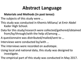 Abstract Language
Materials and Methods (in past tense):
The subjects of this study were …
This study was conducted in Khemis Miliana/ at Emir Abdel
Kader High School.
Data for this study/research were collected/gathered/obtained
from/by/through/with the help of/among …
A questionnaire was distributed/mailed/sent to …
Interviews were conducted by/with …
The interviews were recorded on audiotape.
Using local and national data, this study was designed to
investigate.
The empirical part of this study was conducted in May 2017.
 