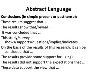 Abstract Language
Conclusions (in simple present or past tense):
These results suggest that …
The results show that/reveal …
It was concluded that …
This study/survey
shows/supports/questions/implies/indicates …
On the basis of the results of this research, it can be
concluded that …
The results provide some support for …(ing)…
The results did not support the expectations that …
These data support the view that …
 
