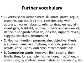 Further vocabulary
• 1. Verbs: show, demonstrate, illustrate, prove, argue,
examine, explore, look into, consider, deal with,
address, involve, relate to, refer to, draw on, explain,
investigate, highlight, outline, provide an overview of,
define, distinguish between, indicate, support, reveal,
suggest, conclude, recommend
• 2. Nouns: intention, purpose, aim, objective, thesis,
argument, issue, assumptions, methods, premises,
results, conclusions, outcome, recommendations
• 3. Connecting words: however, first, second, then,
finally, thus, for example, furthermore, in addition, in
conclusion, by contrast, nonetheless, consequently, etc.
 