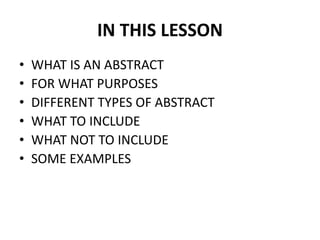IN THIS LESSON
• WHAT IS AN ABSTRACT
• FOR WHAT PURPOSES
• DIFFERENT TYPES OF ABSTRACT
• WHAT TO INCLUDE
• WHAT NOT TO INCLUDE
• SOME EXAMPLES
 