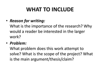 WHAT TO INCLUDE
• Reason for writing:
What is the importance of the research? Why
would a reader be interested in the larger
work?
• Problem:
What problem does this work attempt to
solve? What is the scope of the project? What
is the main argument/thesis/claim?
 