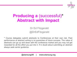 @starsurgUK | www.starsurg.org
Producing a (successful)*
Abstract with Impact
Dr Ed Fitzgerald
@DrEdFitzgerald
* Course delegates submit abstracts to Conferences at their own risk. Past
performance at abstract writing is no guarantee of future success. The value of
abstracts can go up and down with the conference market and you may not get
rewarded for all the effort you put into it. If in doubt about submitting an abstract
always seek senior guidance.
 