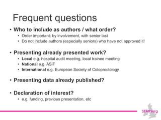 Frequent questions
• Who to include as authors / what order?
• Order important: by involvement, with senior last
• Do not include authors (especially seniors) who have not approved it!
• Presenting already presented work?
• Local e.g. hospital audit meeting, local trainee meeting
• National e.g. ASiT
• International e.g. European Society of Coloproctology
• Presenting data already published?
• Declaration of interest?
• e.g. funding, previous presentation, etc
 