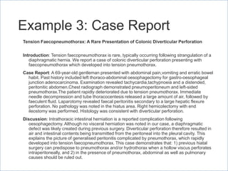 Example 3: Case Report
Tension Faecopneumothorax: A Rare Presentation of Colonic Diverticular Perforation
Introduction: Tension faecopneumothorax is rare, typically occurring following strangulation of a
diaphragmatic hernia. We report a case of colonic diverticular perforation presenting with
faecopneumothorax which developed into tension pneumothorax.
Case Report: A 69-year-old gentleman presented with abdominal pain,vomiting and erratic bowel
habit. Past history included left thoraco-abdominal oesophagectomy for gastro-oesophageal
junction adenocarcinoma. Examination revealed tachycardia,tachypnoeia and a distended,
peritonitic abdomen.Chest radiograph demonstrated pneumoperitoneum and left-sided
pneumothorax.The patient rapidly deteriorated due to tension pneumothorax. Immediate
needle decompression and tube thoracocentesis released a large amount of air, followed by
faeculent fluid. Laparotomy revealed faecal peritonitis secondary to a large hepatic flexure
perforation. No pathology was noted in the hiatus area. Right hemicolectomy with end
ileostomy was performed. Histology was consistent with diverticular perforation.
Discussion: Intrathoracic intestinal herniation is a reported complication following
oesophagectomy. Although no visceral herniation was noted in our case, a diaphragmatic
defect was likely created during previous surgery. Diverticular perforation therefore resulted in
air and intestinal contents being transmitted from the peritoneal into the pleural cavity. This
explains the picture of generalised peritonitis complicated by pneumothorax, which rapidly
developed into tension faecopneumothorax. This case demonstrates that: 1) previous hiatal
surgery can predispose to pneumothorax and/or hydrothorax when a hollow viscus perforates
intraperitoneally, and 2) in the presence of pneumothorax, abdominal as well as pulmonary
causes should be ruled out.
 