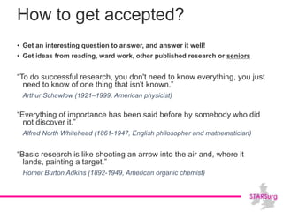 How to get accepted?
• Get an interesting question to answer, and answer it well!
• Get ideas from reading, ward work, other published research or seniors
“To do successful research, you don't need to know everything, you just
need to know of one thing that isn't known.”
Arthur Schawlow (1921–1999, American physicist)
“Everything of importance has been said before by somebody who did
not discover it.”
Alfred North Whitehead (1861-1947, English philosopher and mathematician)
“Basic research is like shooting an arrow into the air and, where it
lands, painting a target.”
Homer Burton Adkins (1892-1949, American organic chemist)
 