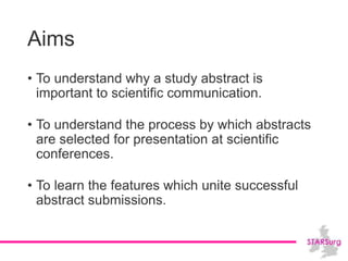 Aims
• To understand why a study abstract is
important to scientific communication.
• To understand the process by which abstracts
are selected for presentation at scientific
conferences.
• To learn the features which unite successful
abstract submissions.
 