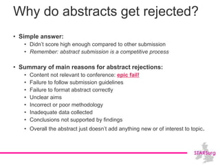 Why do abstracts get rejected?
• Simple answer:
• Didn’t score high enough compared to other submission
• Remember: abstract submission is a competitive process
• Summary of main reasons for abstract rejections:
• Content not relevant to conference: epic fail!
• Failure to follow submission guidelines
• Failure to format abstract correctly
• Unclear aims
• Incorrect or poor methodology
• Inadequate data collected
• Conclusions not supported by findings
• Overall the abstract just doesn’t add anything new or of interest to topic.
 