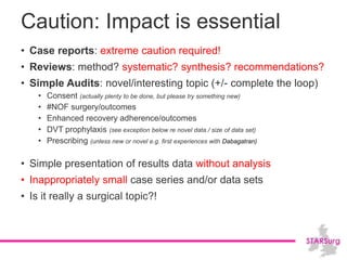 Caution: Impact is essential
• Case reports: extreme caution required!
• Reviews: method? systematic? synthesis? recommendations?
• Simple Audits: novel/interesting topic (+/- complete the loop)
• Consent (actually plenty to be done, but please try something new)
• #NOF surgery/outcomes
• Enhanced recovery adherence/outcomes
• DVT prophylaxis (see exception below re novel data / size of data set)
• Prescribing (unless new or novel e.g. first experiences with Dabagatran)
• Simple presentation of results data without analysis
• Inappropriately small case series and/or data sets
• Is it really a surgical topic?!
 