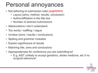 Personal annoyances
• Not adhering to submission rules (arghhhhh!)
• Layout (aims, method, results, conclusion)
• Author/affiliation in the title box
• Number of abstract submissions
• Abbreviations I don’t understand
• Too wordy / waffling / vague
• Unclear (aims / results / conclusions)
• Speling and grammer miskates
• Explain significance of results
• Matching title, aims and conclusions
• Appropriateness for conference you are submitting to!
• E.g. ASiT unlikely to accept geriatrics, stroke medicine, etc if no
surgical relevance!
 