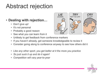 Abstract rejection
• Dealing with rejection…
• Don’t give up!
• It’s not personal
• Probably a good reason
• See what you can learn from it
• Unlikely to get feedback from conference markers
• If you haven’t already, get someone knowledgeable to review it
• Consider going along to conference anyway to see how others did it
• Like any other sport, you get better at it the more you practice
• So just suck it up and do it again!
• Competition will vary year-to-year
 