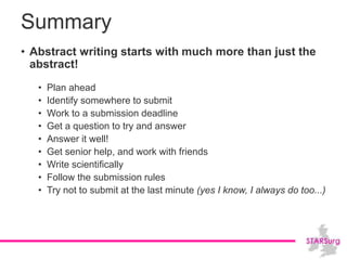 Summary
• Abstract writing starts with much more than just the
abstract!
• Plan ahead
• Identify somewhere to submit
• Work to a submission deadline
• Get a question to try and answer
• Answer it well!
• Get senior help, and work with friends
• Write scientifically
• Follow the submission rules
• Try not to submit at the last minute (yes I know, I always do too...)
 