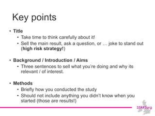 Key points
• Title
• Take time to think carefully about it!
• Sell the main result, ask a question, or … joke to stand out
(high risk strategy!)
• Background / Introduction / Aims
• Three sentences to sell what you’re doing and why its
relevant / of interest.
• Methods
• Briefly how you conducted the study
• Should not include anything you didn’t know when you
started (those are results!)
 