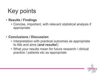 Key points
• Results / Findings
• Concise, important, with relevant statistical analysis if
appropriate
• Conclusions / Discussion
• Interpretation with practical outcomes as appropriate
to title and aims (and results!)
• What your results mean for future research / clinical
practice / patients etc as appropriate
 