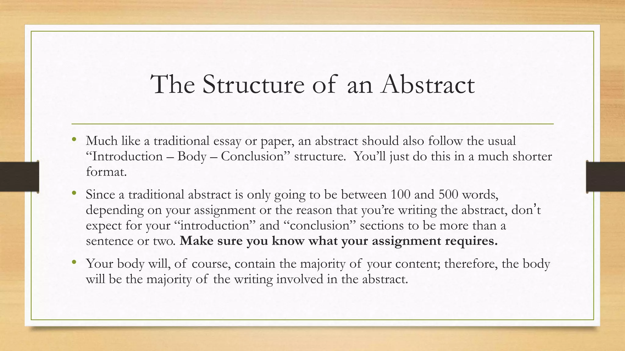 The Structure of an Abstract
• Much like a traditional essay or paper, an abstract should also follow the usual
“Introduction – Body – Conclusion” structure. You’ll just do this in a much shorter
format.
• Since a traditional abstract is only going to be between 100 and 500 words,
depending on your assignment or the reason that you’re writing the abstract, don’t
expect for your “introduction” and “conclusion” sections to be more than a
sentence or two. Make sure you know what your assignment requires.
• Your body will, of course, contain the majority of your content; therefore, the body
will be the majority of the writing involved in the abstract.
 