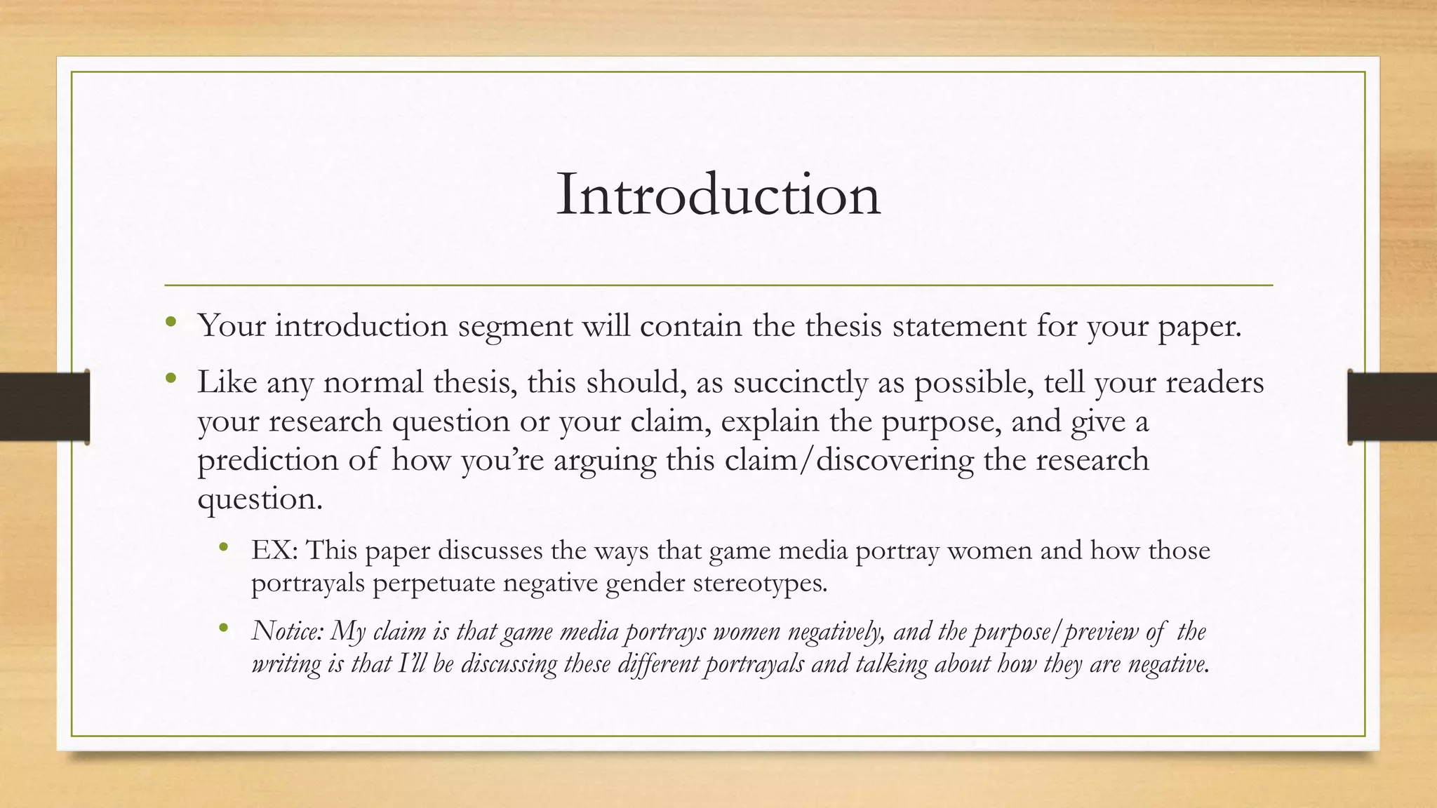 Introduction
• Your introduction segment will contain the thesis statement for your paper.
• Like any normal thesis, this should, as succinctly as possible, tell your readers
your research question or your claim, explain the purpose, and give a
prediction of how you’re arguing this claim/discovering the research
question.
• EX: This paper discusses the ways that game media portray women and how those
portrayals perpetuate negative gender stereotypes.
• Notice: My claim is that game media portrays women negatively, and the purpose/preview of the
writing is that I’ll be discussing these different portrayals and talking about how they are negative.
 