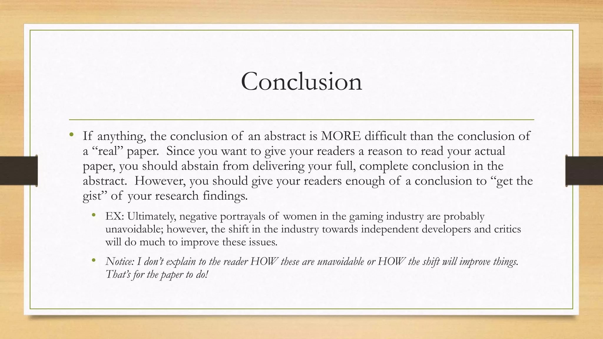 Conclusion
• If anything, the conclusion of an abstract is MORE difficult than the conclusion of
a “real” paper. Since you want to give your readers a reason to read your actual
paper, you should abstain from delivering your full, complete conclusion in the
abstract. However, you should give your readers enough of a conclusion to “get the
gist” of your research findings.
• EX: Ultimately, negative portrayals of women in the gaming industry are probably
unavoidable; however, the shift in the industry towards independent developers and critics
will do much to improve these issues.
• Notice: I don’t explain to the reader HOW these are unavoidable or HOW the shift will improve things.
That’s for the paper to do!
 