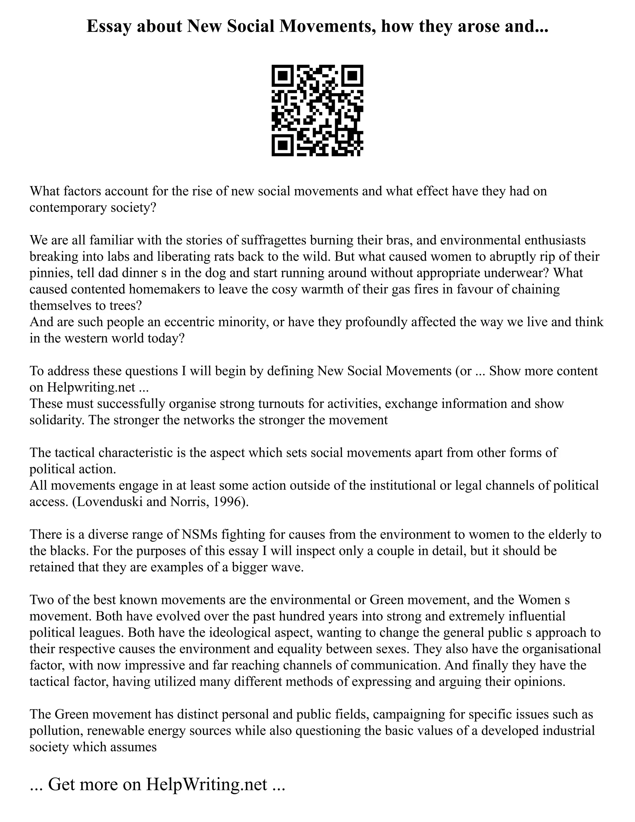 Essay about New Social Movements, how they arose and...
What factors account for the rise of new social movements and what effect have they had on
contemporary society?
We are all familiar with the stories of suffragettes burning their bras, and environmental enthusiasts
breaking into labs and liberating rats back to the wild. But what caused women to abruptly rip of their
pinnies, tell dad dinner s in the dog and start running around without appropriate underwear? What
caused contented homemakers to leave the cosy warmth of their gas fires in favour of chaining
themselves to trees?
And are such people an eccentric minority, or have they profoundly affected the way we live and think
in the western world today?
To address these questions I will begin by defining New Social Movements (or ... Show more content
on Helpwriting.net ...
These must successfully organise strong turnouts for activities, exchange information and show
solidarity. The stronger the networks the stronger the movement
The tactical characteristic is the aspect which sets social movements apart from other forms of
political action.
All movements engage in at least some action outside of the institutional or legal channels of political
access. (Lovenduski and Norris, 1996).
There is a diverse range of NSMs fighting for causes from the environment to women to the elderly to
the blacks. For the purposes of this essay I will inspect only a couple in detail, but it should be
retained that they are examples of a bigger wave.
Two of the best known movements are the environmental or Green movement, and the Women s
movement. Both have evolved over the past hundred years into strong and extremely influential
political leagues. Both have the ideological aspect, wanting to change the general public s approach to
their respective causes the environment and equality between sexes. They also have the organisational
factor, with now impressive and far reaching channels of communication. And finally they have the
tactical factor, having utilized many different methods of expressing and arguing their opinions.
The Green movement has distinct personal and public fields, campaigning for specific issues such as
pollution, renewable energy sources while also questioning the basic values of a developed industrial
society which assumes
... Get more on HelpWriting.net ...
 