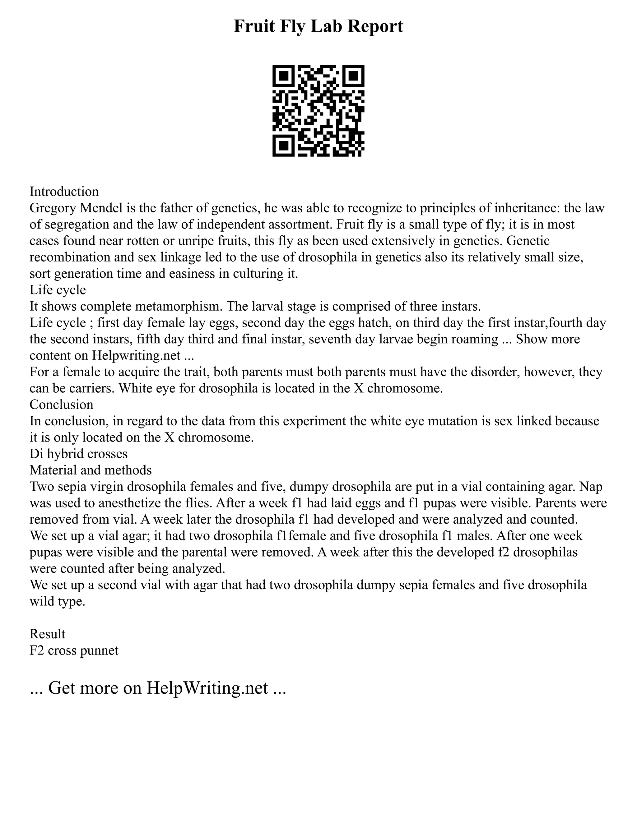 Fruit Fly Lab Report
Introduction
Gregory Mendel is the father of genetics, he was able to recognize to principles of inheritance: the law
of segregation and the law of independent assortment. Fruit fly is a small type of fly; it is in most
cases found near rotten or unripe fruits, this fly as been used extensively in genetics. Genetic
recombination and sex linkage led to the use of drosophila in genetics also its relatively small size,
sort generation time and easiness in culturing it.
Life cycle
It shows complete metamorphism. The larval stage is comprised of three instars.
Life cycle ; first day female lay eggs, second day the eggs hatch, on third day the first instar,fourth day
the second instars, fifth day third and final instar, seventh day larvae begin roaming ... Show more
content on Helpwriting.net ...
For a female to acquire the trait, both parents must both parents must have the disorder, however, they
can be carriers. White eye for drosophila is located in the X chromosome.
Conclusion
In conclusion, in regard to the data from this experiment the white eye mutation is sex linked because
it is only located on the X chromosome.
Di hybrid crosses
Material and methods
Two sepia virgin drosophila females and five, dumpy drosophila are put in a vial containing agar. Nap
was used to anesthetize the flies. After a week f1 had laid eggs and f1 pupas were visible. Parents were
removed from vial. A week later the drosophila f1 had developed and were analyzed and counted.
We set up a vial agar; it had two drosophila f1female and five drosophila f1 males. After one week
pupas were visible and the parental were removed. A week after this the developed f2 drosophilas
were counted after being analyzed.
We set up a second vial with agar that had two drosophila dumpy sepia females and five drosophila
wild type.
Result
F2 cross punnet
... Get more on HelpWriting.net ...
 