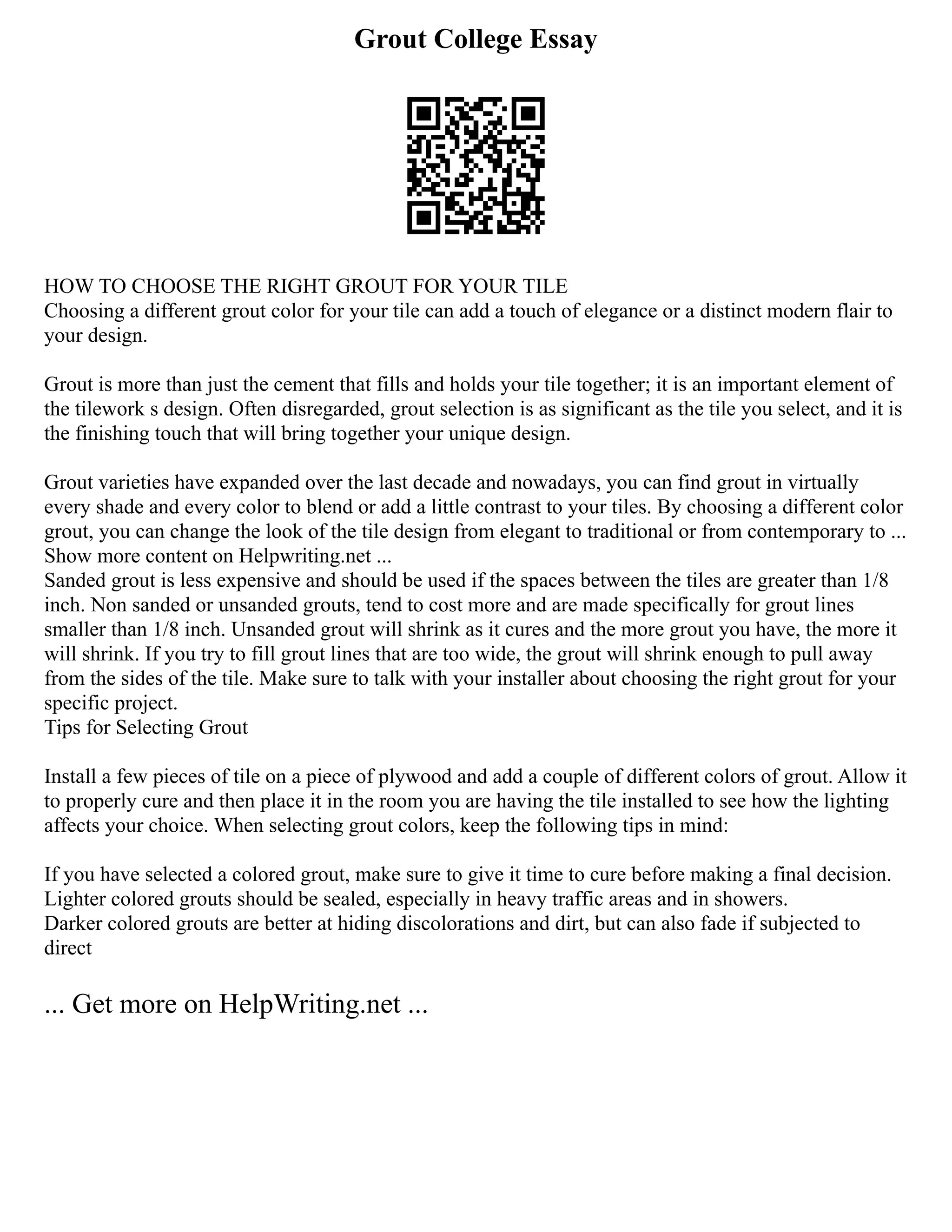 Grout College Essay
HOW TO CHOOSE THE RIGHT GROUT FOR YOUR TILE
Choosing a different grout color for your tile can add a touch of elegance or a distinct modern flair to
your design.
Grout is more than just the cement that fills and holds your tile together; it is an important element of
the tilework s design. Often disregarded, grout selection is as significant as the tile you select, and it is
the finishing touch that will bring together your unique design.
Grout varieties have expanded over the last decade and nowadays, you can find grout in virtually
every shade and every color to blend or add a little contrast to your tiles. By choosing a different color
grout, you can change the look of the tile design from elegant to traditional or from contemporary to ...
Show more content on Helpwriting.net ...
Sanded grout is less expensive and should be used if the spaces between the tiles are greater than 1/8
inch. Non sanded or unsanded grouts, tend to cost more and are made specifically for grout lines
smaller than 1/8 inch. Unsanded grout will shrink as it cures and the more grout you have, the more it
will shrink. If you try to fill grout lines that are too wide, the grout will shrink enough to pull away
from the sides of the tile. Make sure to talk with your installer about choosing the right grout for your
specific project.
Tips for Selecting Grout
Install a few pieces of tile on a piece of plywood and add a couple of different colors of grout. Allow it
to properly cure and then place it in the room you are having the tile installed to see how the lighting
affects your choice. When selecting grout colors, keep the following tips in mind:
If you have selected a colored grout, make sure to give it time to cure before making a final decision.
Lighter colored grouts should be sealed, especially in heavy traffic areas and in showers.
Darker colored grouts are better at hiding discolorations and dirt, but can also fade if subjected to
direct
... Get more on HelpWriting.net ...
 