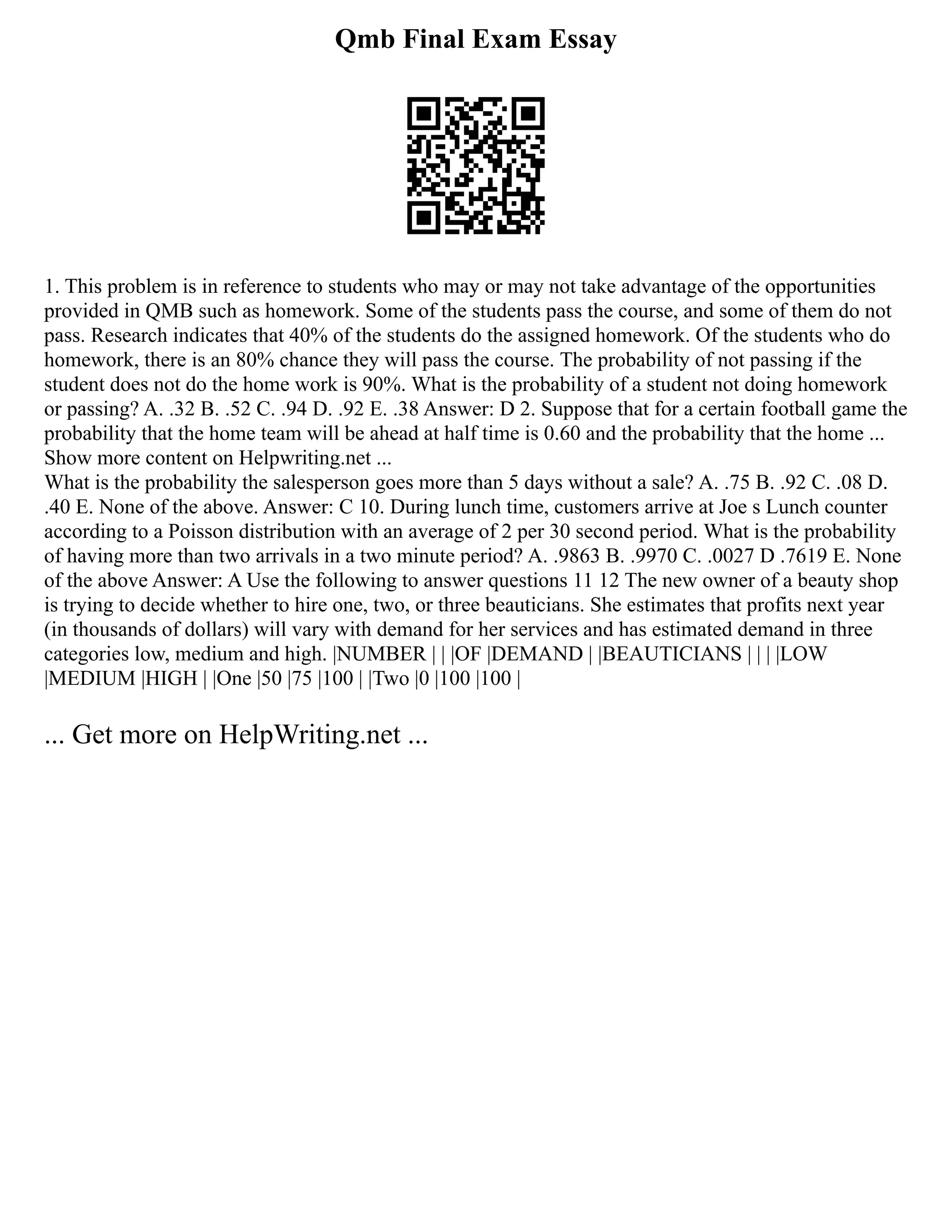 Qmb Final Exam Essay
1. This problem is in reference to students who may or may not take advantage of the opportunities
provided in QMB such as homework. Some of the students pass the course, and some of them do not
pass. Research indicates that 40% of the students do the assigned homework. Of the students who do
homework, there is an 80% chance they will pass the course. The probability of not passing if the
student does not do the home work is 90%. What is the probability of a student not doing homework
or passing? A. .32 B. .52 C. .94 D. .92 E. .38 Answer: D 2. Suppose that for a certain football game the
probability that the home team will be ahead at half time is 0.60 and the probability that the home ...
Show more content on Helpwriting.net ...
What is the probability the salesperson goes more than 5 days without a sale? A. .75 B. .92 C. .08 D.
.40 E. None of the above. Answer: C 10. During lunch time, customers arrive at Joe s Lunch counter
according to a Poisson distribution with an average of 2 per 30 second period. What is the probability
of having more than two arrivals in a two minute period? A. .9863 B. .9970 C. .0027 D .7619 E. None
of the above Answer: A Use the following to answer questions 11 12 The new owner of a beauty shop
is trying to decide whether to hire one, two, or three beauticians. She estimates that profits next year
(in thousands of dollars) will vary with demand for her services and has estimated demand in three
categories low, medium and high. |NUMBER | | |OF |DEMAND | |BEAUTICIANS | | | |LOW
|MEDIUM |HIGH | |One |50 |75 |100 | |Two |0 |100 |100 |
... Get more on HelpWriting.net ...
 