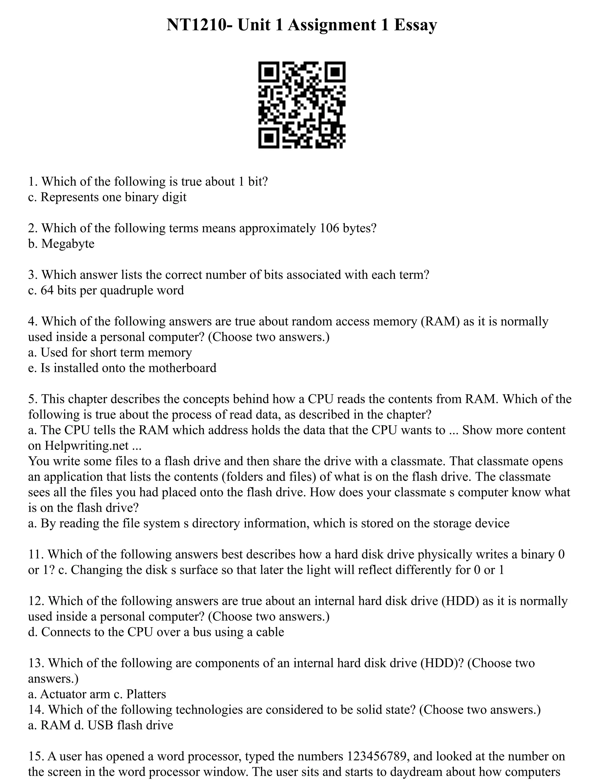 NT1210- Unit 1 Assignment 1 Essay
1. Which of the following is true about 1 bit?
c. Represents one binary digit
2. Which of the following terms means approximately 106 bytes?
b. Megabyte
3. Which answer lists the correct number of bits associated with each term?
c. 64 bits per quadruple word
4. Which of the following answers are true about random access memory (RAM) as it is normally
used inside a personal computer? (Choose two answers.)
a. Used for short term memory
e. Is installed onto the motherboard
5. This chapter describes the concepts behind how a CPU reads the contents from RAM. Which of the
following is true about the process of read data, as described in the chapter?
a. The CPU tells the RAM which address holds the data that the CPU wants to ... Show more content
on Helpwriting.net ...
You write some files to a flash drive and then share the drive with a classmate. That classmate opens
an application that lists the contents (folders and files) of what is on the flash drive. The classmate
sees all the files you had placed onto the flash drive. How does your classmate s computer know what
is on the flash drive?
a. By reading the file system s directory information, which is stored on the storage device
11. Which of the following answers best describes how a hard disk drive physically writes a binary 0
or 1? c. Changing the disk s surface so that later the light will reflect differently for 0 or 1
12. Which of the following answers are true about an internal hard disk drive (HDD) as it is normally
used inside a personal computer? (Choose two answers.)
d. Connects to the CPU over a bus using a cable
13. Which of the following are components of an internal hard disk drive (HDD)? (Choose two
answers.)
a. Actuator arm c. Platters
14. Which of the following technologies are considered to be solid state? (Choose two answers.)
a. RAM d. USB flash drive
15. A user has opened a word processor, typed the numbers 123456789, and looked at the number on
the screen in the word processor window. The user sits and starts to daydream about how computers
 