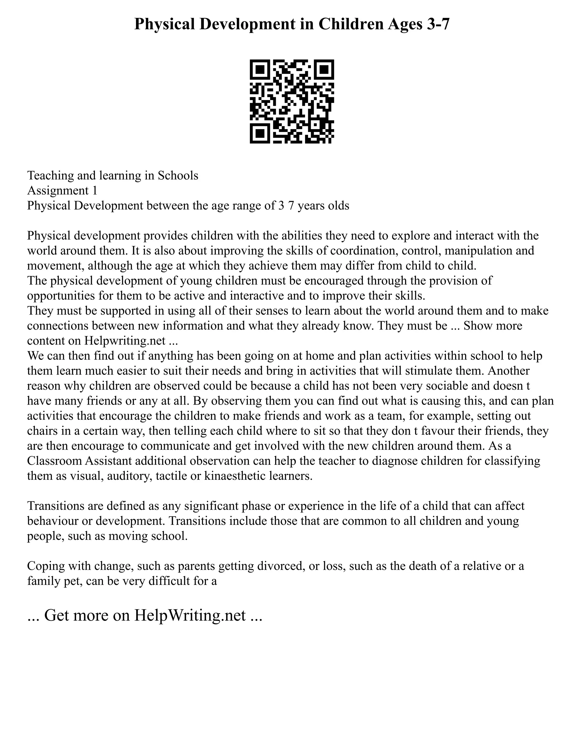 Physical Development in Children Ages 3-7
Teaching and learning in Schools
Assignment 1
Physical Development between the age range of 3 7 years olds
Physical development provides children with the abilities they need to explore and interact with the
world around them. It is also about improving the skills of coordination, control, manipulation and
movement, although the age at which they achieve them may differ from child to child.
The physical development of young children must be encouraged through the provision of
opportunities for them to be active and interactive and to improve their skills.
They must be supported in using all of their senses to learn about the world around them and to make
connections between new information and what they already know. They must be ... Show more
content on Helpwriting.net ...
We can then find out if anything has been going on at home and plan activities within school to help
them learn much easier to suit their needs and bring in activities that will stimulate them. Another
reason why children are observed could be because a child has not been very sociable and doesn t
have many friends or any at all. By observing them you can find out what is causing this, and can plan
activities that encourage the children to make friends and work as a team, for example, setting out
chairs in a certain way, then telling each child where to sit so that they don t favour their friends, they
are then encourage to communicate and get involved with the new children around them. As a
Classroom Assistant additional observation can help the teacher to diagnose children for classifying
them as visual, auditory, tactile or kinaesthetic learners.
Transitions are defined as any significant phase or experience in the life of a child that can affect
behaviour or development. Transitions include those that are common to all children and young
people, such as moving school.
Coping with change, such as parents getting divorced, or loss, such as the death of a relative or a
family pet, can be very difficult for a
... Get more on HelpWriting.net ...
 